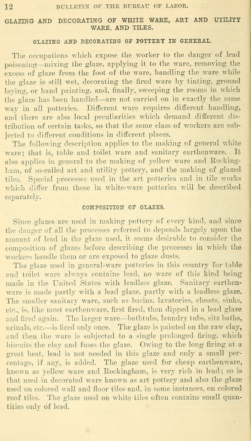 GLAZING AND DECORATING OF WHITE WARE, ART AND UTILITY WARE, AND TILES. GLAZING AND DECORATING OF POTTERY IN GENERAL. The occupations which expose the worker to the danger of lead poisoning—mixing the glaze, applying it to the ware, removing the excess of glaze from the foot of the ware, handling the ware while the glaze is still wet, decorating the fired ware by tinting, ground laying, or hand painting, and, finally, sweeping the rooms in which the glaze has been handled—are not carried on in exactly the same way in all potteries. Different ware requires different handling, and there are also local peculiarities which demand different dis- tribution of certain tasks, so that the same class of workers are sub- jected to different conditions in different places. The following description applies to the making of general white ware; that is, table and toilet ware and sanitary earthenware. It also applies in general to the making of yellow ware and Rocking- ham, of so-called art and utility pottery, and the making of glazed tiles. Special processes used in the art potteries and in tile works which differ from those in white-ware potteries will be described separately. COMPOSITION OF GLAZES. Since glazes are used in making pottery of every kind, and since the danger of all the processes referred to depends largely upon the amount of lead in the glaze used, it seems desirable to consider the composition of glazes before describing the processes in which the -workers handle them or are exposed to glaze dusts. The glaze used in general-ware potteries in this county for table and toilet ware always contains lead, no ware of this kind being made in the United States with leadless glaze. Sanitary earthen- ware is made partly with a lead glaze, partly with a leadless glaze. The smaller sanitary ware, such as basins, lavatories, closets, sinks, etc., is, like most earthenware, first fired, then dipped in a lead glaze and fired again. The larger ware—bathtubs, laundry tubs, sitz baths, urinals, etc.—is fired only once. The glaze is painted on the raw clay, and then the ware is subjected to a single prolonged firing, which biscuits the clay and fuses the glaze. Owing to the long firing at a great heat, lead is not needed in this glaze and only a small per- centage, if any, is added. The glaze used for cheap earthenware, known as yellow ware and Rockingham, is very rich in lead; so is that used in decorated ware known as art pottery and also the glaze used on colored wall and floor tiles and, in some instances, on colored roof tiles. The glaze used on white tiles often contains small quan- tities only of lead.