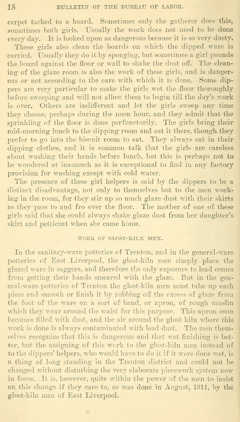 carpet tucked to a board. Sometimes only the gatherer does this, sometimes both girls. Usually the work- does not need to be done every day. It is looked upon as dangerous because it is so very dusty. These girls also clean the boards on which the dipped ware is carried. Usually they do it by sponging, but sometimes a girl pounds the board against the floor or wail to shake the dust off. The clean- ing of the glaze room is also the work of these girls, and is danger- ous or not according to the care with which it is done. Some dip- pers are very particular to make the girls wet the floor thoroughly before sweeping and will not allow them to begin till the day's work is over. Others are indifferent and let the girls sweep any time they choose, perhaps during the noon hour, and they admit that the sprinkling of the floor is done perfunctorily. The girls bring their mid-morning lunch to the dipping room and eat it there, though they prefer to go into the biscuit room to eat. They always eat in their dipping clothes, and it is common talk that the girls are careless about Trashing their hands before lunch, but this is perhaps not to be wondered at inasmuch as it is exceptional to find in any factory provision for washing except with cold water. The presence of these girl helpers is said by the dippers to be a distinct disadvantage, not only to themselves but to the men work- ing in the room, for they stir up so much glaze dust with their skirts as they pass to and fro over the floor. The mother of one of these girls said that she could always shake glaze dust from her daughter's skirt and petticoat when she came home. WORK OF GLOST-KIEX 3IEX. In the sanitary-ware potteries of Trenton, and in the general-ware potteries of East Liverpool, the glost-kiln men simply place the glazed ware in saggers, and therefore the only exposure to lead comes from getting their hands smeared with the glaze. But in the gen- eral-ware potteries of Trenton the glost-kiln men must take up each piece and smooth or finish it by rubbing off the excess of glaze from the foot of the ware on a sort of band, or apron, of rough muslin which they wear around the waist for this purpose. This apron soon becomes filled with dust, and the air around the glost kiln where this work is done is always contaminated with lead dust. The men them- selves recognize that this is dangerous and that wet finishing is bet- ter, but the assigning of this work to the glost-kiln men instead of to the dippers' helpers, who would have to do it if it were done wet, is a thing of long standing in the Trenton district and could not be changed without disturbing the very elaborate piecework system now in force. It is, however, quite within the power of the men to insist on this change if they care to, as was done in August, 1911, by the glost-kiln men of East Liverpool.