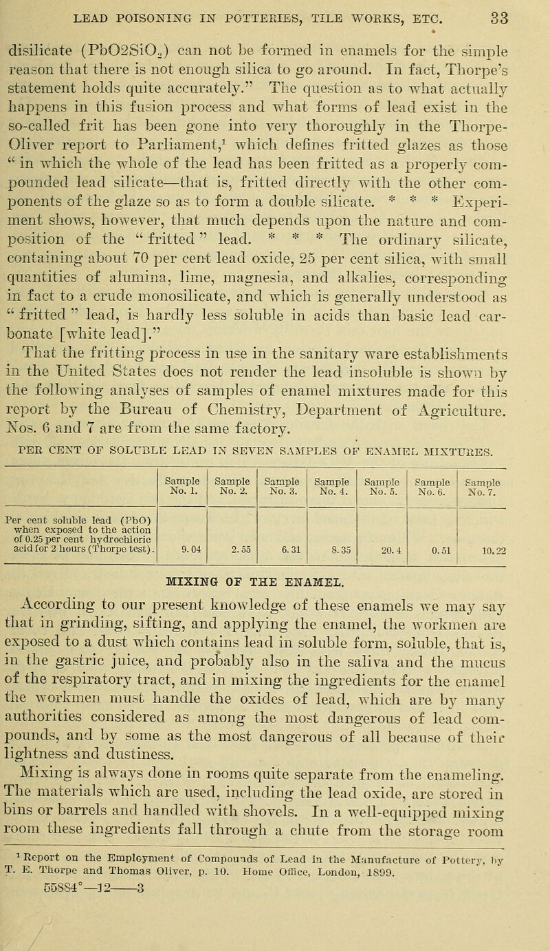 disilieate (Pb02SiO.) can not be formed in enamels for the simple reason that there is not enough silica to go around. In fact, Thorpe's statement holds quite accurately. The question as to what actually happens in this fusion process and what forms of lead exist in the so-called frit has been gone into very thoroughly in the Thorpe- Oliver report to Parliament,1 which defines fritted glazes as those  in which the whole of the lead has been fritted as a properly com- pounded lead silicate—that is, fritted directly with the other com- ponents of the glaze so as to form a double silicate. * * * Experi- ment shows, however, that much depends upon the nature and com- position of the  fritted lead. * * * The ordinary silicate, containing about 70 per cent lead oxide, 25 per cent silica, with small quantities of alumina, lime, magnesia, and alkalies, corresponding in fact to a crude monosilicate, and which is generally understood as  fritted  lead, is hardly less soluble in acids than basic lead car- bonate [white lead]. That the fritting process in use in the sanitary ware establishments in the United States does not render the lead insoluble is shown by the following analyses of samples of enamel mixtures made for this report by the Bureau of Chemistry, Department of Agriculture. Isos. G and 7 are from the same factory. PER CENT OF SOLUBLE LEAD TN SEVEN SAMPLES OF ENAMEL MIXTURES. Sample No. 1. Sample No. 2. Sample No. 3. Sample No. 4. Sample No. 5. Sample No. 6. Sample No. 7. Per cent soluble lead (PbO) when exposed to the action of 0.25 per cent hydrochloric acid for 2 hours (Thorpe test). 9.04 2.55 6.31 8.35 20.4 0.51 10.22 MIXING OF THE ENAMEL. According to our present knowledge of these enamels we may say that in grinding, sifting, and applying the enamel, the workmen are exposed to a dust which contains lead in soluble form, soluble, that is, in the gastric juice, and probably also in the saliva and the mucus of the respiratory tract, and in mixing the ingredients for the enamel the workmen must handle the oxides of lead, which are by many authorities considered as among the most dangerous of lead com- pounds, and by some as the most dangerous of all because of their lightness and dustiness. Mixing is always clone in rooms quite separate from the enameling. The materials which are used, including the lead oxide, are stored in bins or barrels and handled with shovels. In a well-equipped mixing room these ingredients fall through a chute from the storage room 1 Report on the Employment of Compounds of Lead in the Manufacture of Pottery, by T. E. Thorpe and Thomas Oliver, p. 10. Home Office, London, 1899. 558S40—12 3