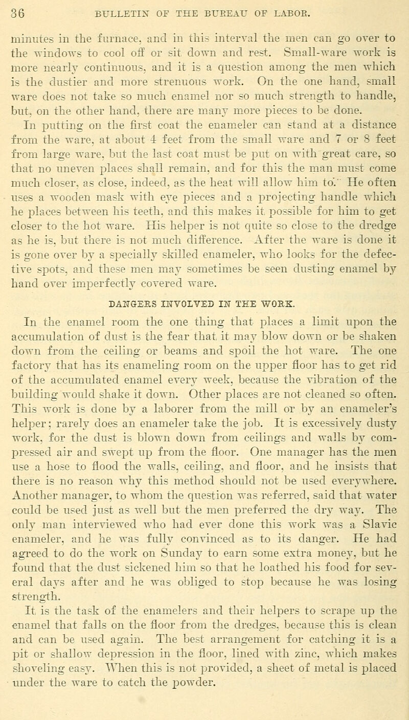 minutes in the furnace, and in this interval the men can go over to the windows to cool off or sit clown and rest. Small-ware work is more nearly continuous, and it is a question among the men which is the dustier and more strenuous work. On the one hand, small ware does not take so much enamel nor so much strength to handle, but, on the other hand, there are many more pieces to be done. In putting on the first coat the enameler can stand at a distance from the ware, at about 1 feet from the small ware and 7 or 8 feet from large ware, but the last coat must be put on with great care, so that no uneven places shall remain, and for this the man must- come much closer, as close, indeed, as the heat will allow him to'.' He often uses a wooden mask with eye pieces and a projecting handle which he places between his teeth, and this makes it. possible for him to get closer to the hot ware. His helper is not quite so close to the dredge as he is. but there is not much difference. After the ware is done it is gone over by a specially skilled enameler, who looks for the defec- tive spots, and these men may sometimes be seen dusting enamel by hand over imperfectly covered ware. DANGERS INVOLVED IN THE WORK. In the enamel room the one thing that places a limit upon the accumulation of dust is the fear that, it may blow down or be shaken down from the ceiling or beams and spoil the hot ware. The one factory that has its enameling room on the upper floor has to get rid of the accumulated enamel every week, because the vibration of the building would shake it down. Other places are not cleaned so often. This work is done by a laborer from the mill or by an enameler's helper; rarely does an enameler take the job. It is excessively dusty work, for the dust is blown down from ceilings and walls by com- pressed air and swept up from the floor. One manager has the men use a hose to flood the walls, ceiling, and floor, and he insists that there is no reason why this method should not be used everywhere. Another manager, to whom the question was referred, said that water could be used just as well but the men preferred the dry way. The only man interviewed who had ever done this work was a Slavic enameler. and he was fully convinced as to its danger. He had agreed to do the work on Sunday to earn some extra money, but he found that the dust sickened him so that he loathed his food for sev- eral days after and he was obliged to stop because he was losing strength. It is the task of the enamelers and their helpers to scrape up the enamel that falls on the floor from the dredges, because this is clean and can be used again. The best arrangement for catching it is a pit or shallow depression in the floor, lined with zinc, which makes shoveling easy. TThen this is not provided, a sheet of metal is placed tinder the ware to catch the powder.