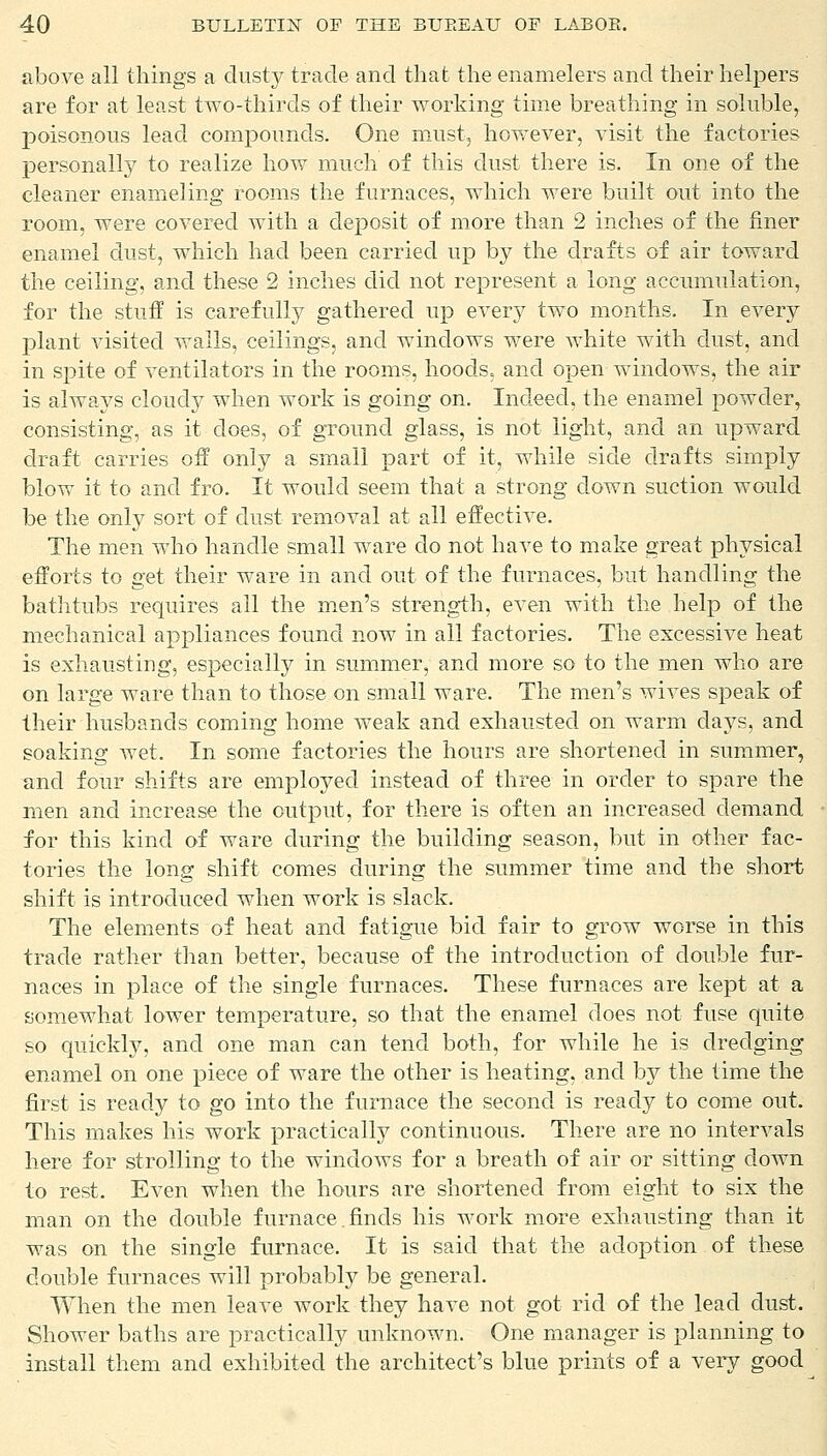 above all things a dusty trade and that the enamelers and their helpers are for at least two-thirds of their working time breathing in soluble, poisonous lead compounds. One must, however, visit the factories personally to realize how much of this dust there is. In one of the cleaner enameling rooms the furnaces, which were built out into the room, were covered with a deposit of more than 2 inches of the finer enamel dust, which had been carried up by the drafts of air toward the ceiling, and these 2 inches did not represent a long accumulation, for the stuff is carefully gathered up every two months. In every plant visited walls, ceilings, and windows were white with dust, and in spite of ventilators in the rooms, hoods, and open windows, the air is always cloudy when work is going on. Indeed, the enamel powder, consisting, as it does, of ground glass, is not light, and an upward draft carries off only a small part of it, while side drafts simply blow it to and fro. It would seem that a strong down suction would be the only sort of dust removal at all effective. The men who handle small ware do not have to make great physical efforts to get their ware in and out of the furnaces, but handling the bathtubs requires all the men's strength, even with the help of the mechanical appliances found now in all factories. The excessive heat is exhausting, especially in summer, and more so to the men who are on large ware than to those on small ware. The men's wives speak of their husbands coming home weak and exhausted on warm days, and soaking wet. In some factories the hours are shortened in summer, and four shifts are employed instead of three in order to spare the men and increase the output, for there is often an increased demand for this kind of ware during the building season, but in other fac- tories the long shift comes during the summer time and the short shift is introduced when work is slack. The elements of heat and fatigue bid fair to grow worse in this trade rather than better, because of the introduction of double fur- naces in place of the single furnaces. These furnaces are kept at a somewhat lower temperature, so that the enamel does not fuse quite so quickly, and one man can tend both, for while he is dredging enamel on one piece of ware the other is heating, and by the time the first is ready to go into the furnace the second is ready to come out. This makes his work practically continuous. There are no intervals here for strolling to the windows for a breath of air or sitting down to rest. Even when the hours are shortened from eight to six the man on the double furnace .finds his work more exhausting than it was on the single furnace. It is said that the adoption of these double furnaces will probably be general. When the men leave work they have not got rid of the lead dust. Shower baths are practically unknown. One manager is planning to install them and exhibited the architect's blue prints of a very good