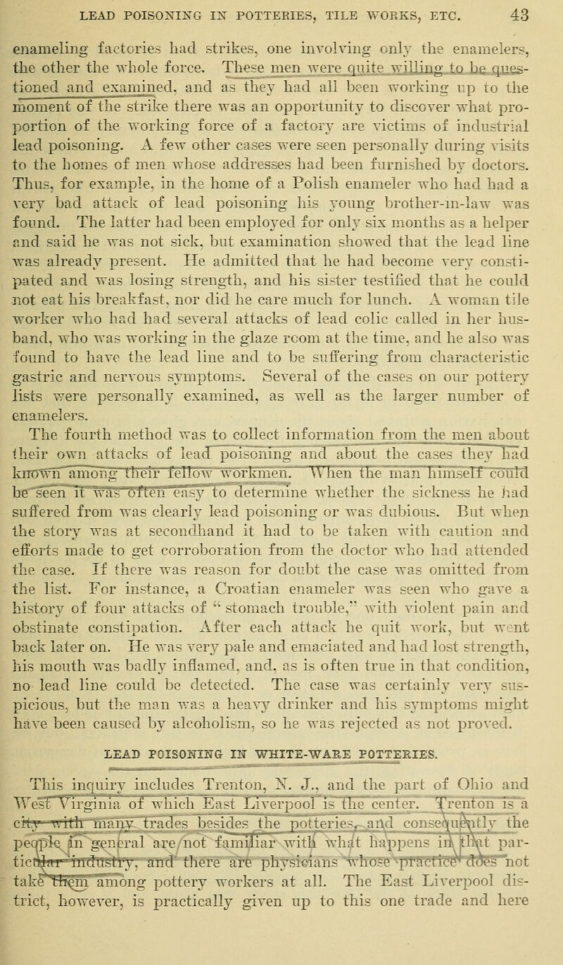 enameling factories had strikes, one involving only the enamelers, the other the whole force. These men were quite willing to be ques- tioned and examined, and as they had all been working up to the moment of the strike there was an opportunity to discover what pro- portion of the working force of a factory are victims of industrial lead poisoning. A few other cases were seen personally during visits to the homes of men whose addresses had been furnished by doctors. Thus, for example, in the home of a Polish enameler who had had a very bad attack of lead poisoning his young brother-in-law was found. The latter had been employed for only six months as a helper and said he was not sick, but examination showed that the lead line was already present. He admitted that he had become very consti- pated and was losing strength, and his sister testified that he could not eat his breakfast, nor did he care much for lunch. A woman tile worker who had had several attacks of lead colic called in her hus- band, who was working in the glaze room at the time, and he also was found to have the lead line and to be suffering from characteristic gastric and nervous symptoms. Several of the cases on our pottery lists were personally examined, as well as the larger number of enamelers. The fourth method was to collect inf ormation_f rom the men about their own attacks of lea(T~po ironing and about the cases they had knowlT^among their fellow workYnenV When the man himself could be seen it was often easy to determine whether the sickness he had suffered from was clearly lead poisoning or was dubious. But when the story was at secondhand it had to be taken with caution and efforts made to get corroboration from the doctor who had attended the case. If there was reason for doubt the case was omitted from the list. For instance, a Croatian enameler was seen who gave a history of four attacks of  stomach trouble, with violent pain and obstinate constipation. After each attack he quit work, but went back later on. He was very pale and emaciated and had lost strength, his mouth was badly inflamed, and, as is often true in that condition, no lead line could be detected. The case was certainly very sus- picious, but the man was a heavy drinker and his symptoms might have been caused by alcoholism, so he was rejected as not proved. LEAD POISONING IN WHITE-WARE POTTERIES. This inquiry includes Trenton, X. J., and the part of Ohio and West Virginia of~which East Liverpool~is_the center. Trenton is a fcly the it par- cit^-wrth manv t pecn ticnlar industry, and there are physicians whose prncflTBTHJHHttot take^^m'limong pottery workers at all. The East Liverpool dis- trict, however, is practically given up to this one trade and here y with many trades besides the potteriespjafld conseau^n qple {Tnsg^kral are/mot familiar with what happens iiii th> nlar industry, and there are physicians whose y.