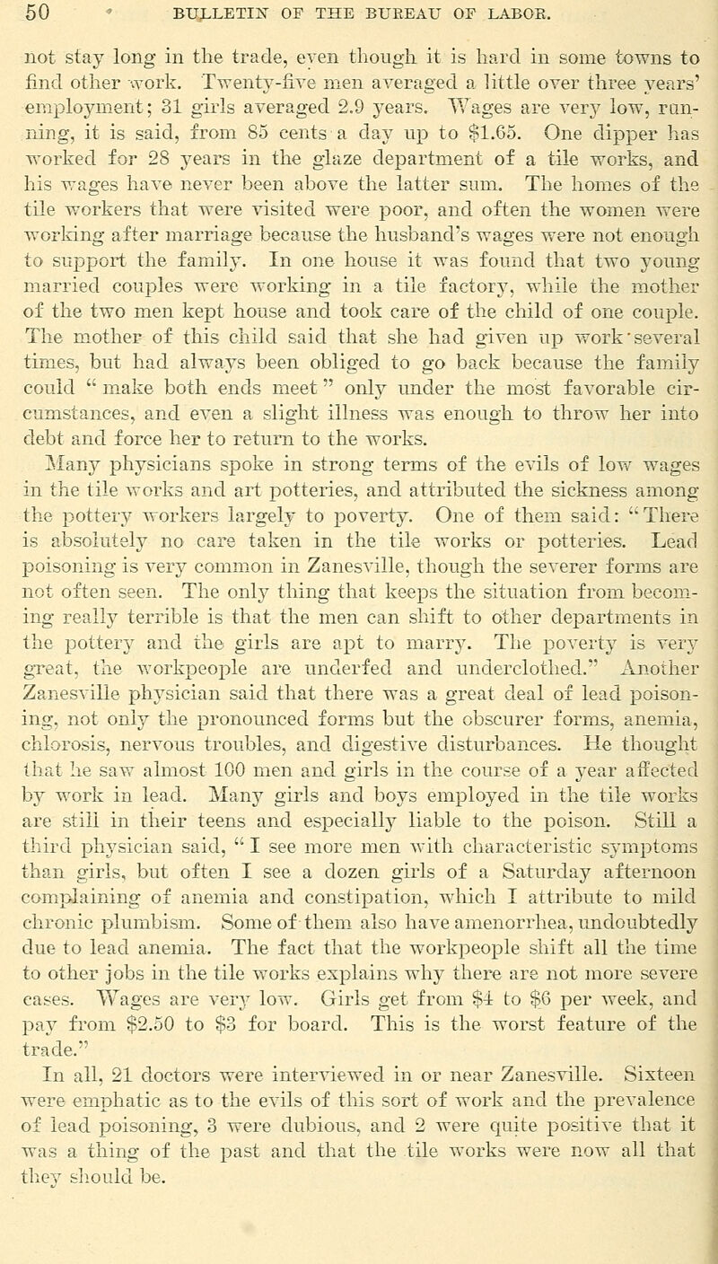 not stay long in the trade, even though it is hard in some towns to find other work. Twenty-five men averaged a little over three years' employment; 31 girls averaged 2.9 years. Wages are very low, run- ning, it is said, from 85 cents a day up to $1.65. One dipper lias worked for 28 years in the glaze department of a tile works, and his wages have never been above the latter sum. The homes of the tile workers that were visited were poor, and often the women were working after marriage because the husband's wages were not enough to support the family. In one house it was found that two young married couples were working in a tile factory, while the mother of the two men kept house and took care of the child of one couple. The mother of this child said that she had given up work'several times, but had always been obliged to go back because the family could  make both ends meet only under the most favorable cir- cumstances, and even a slight illness was enough to throw her into debt and force her to return to the works. Many physicians spoke in strong terms of the evils of low wages in the tile works and art potteries, and attributed the sickness among the pottery workers largely to poverty. One of them said: There is absolutely no care taken in the tile works or potteries. Lead poisoning is very common in Zanesville, though the severer forms are not often seen. The only thing that keeps the situation from becom- ing really terrible is that the men can shift to other departments in the pottery and the girls are apt to marry. The poverty is very great, the workpeople are underfed, and underdothed. Another Zanesville physician said that there was a great deal of lead poison- ing, not only the pronounced forms but the obscurer forms, anemia, chlorosis, nervous troubles, and digestive disturbances. He thought that he saw almost 100 men and girls in the course of a year affected by work in lead. Many girls and boys employed in the tile works are still in their teens and especially liable to the poison. Still a third physician said,  I see more men with characteristic symptoms than girls, but often I see a dozen girls of a Saturday afternoon complaining of anemia and constipation, which I attribute to mild chronic plumbism. Some of them also have amenorrhea, undoubtedly due to lead anemia. The fact that the workpeople shift all the time to other jobs in the tile works explains why there are not more severe cases. Wages are very low. Girls get from $1 to $6 per week, and pay from $2.50 to $3 for board. This is the worst feature of the trade. In all, 21 doctors were interviewed in or near Zanesville. Sixteen were emphatic as to the evils of this sort of work and the prevalence of lead poisoning, 3 were dubious, and 2 were quite positive that it was a thing of the past and that the tile works were now all that they should be.