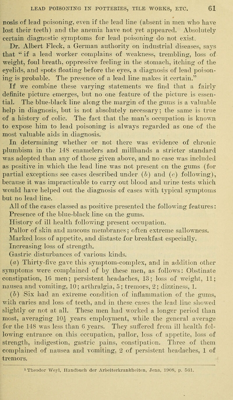 nosis of lead poisoning, even if the lead line (absent in men who have lost their teeth) and the anemia have not yet appeared. Absolutely certain diagnostic symptoms for lead poisoning do not exist.. Dr. Albert Fleck, a German authority on industrial diseases, says that  if a lead worker complains of weakness, trembling, loss of weight, foul breath, oppressive feeling in the stomach, itching of the eyelids, and spots floating before the eyes, a diagnosis of lead poison- ing is probable. The presence of a lead line makes it certain. If we combine these varying statements we find that a fairly definite picture emerges, but no one feature of the picture is essen- tial. The blue-black line along the margin of the gums is a valuable help in diagnosis, but is not absolutely necessary; the same is true of a history of colic. The fact that the man's occupation is known to expose him to lead poisoning is always regarded as one of the most valuable aids in diagnosis. In determining whether or not there was evidence of chronic plumbism in the 148 enamelers and millhands a stricter standard was adopted than any of those given above, and no case was included as positive in which the lead line was not present on the gums (for partial exceptions see cases described under (b) and (c) following), because it was impracticable to carry out blood and urine tests which would have helped out the diagnosis of cases with typical symptoms but no lead line. All of the cases classed as positive presented the following features: Presence of the blue-black line on the gums. History of ill health following present occupation. Pallor of skin and mucous membranes; often extreme sallowness. Marked loss of appetite, and distaste for breakfast especially. Increasing loss of strength. Gastric disturbances of various kinds. (a) Thirty-five gave this symptom-complex, and in addition other symptoms were complained of by these men, as follows: Obstinate constipation, 16 men; persistent headaches, 13; loss of weight, 11; nausea and vomiting, 10; arthralgia, 5; tremors, 2; dizziness, 1. (&) Six had an extreme condition of inflammation of the gums, with caries and loss of teeth, and in these cases the lead line showed slightly or not at all. These men had worked a longer period than most, averaging 10^ years employment, while the general average for the 1-18 was less than 6 years. They suffered from ill health fol- lowing entrance on this occupation, pallor, loss of appetite, loss of strength, indigestion, gastric pains, constipation. Three of them complained of nausea and vomiting, 2 of persistent headaches, 1 of tremors.