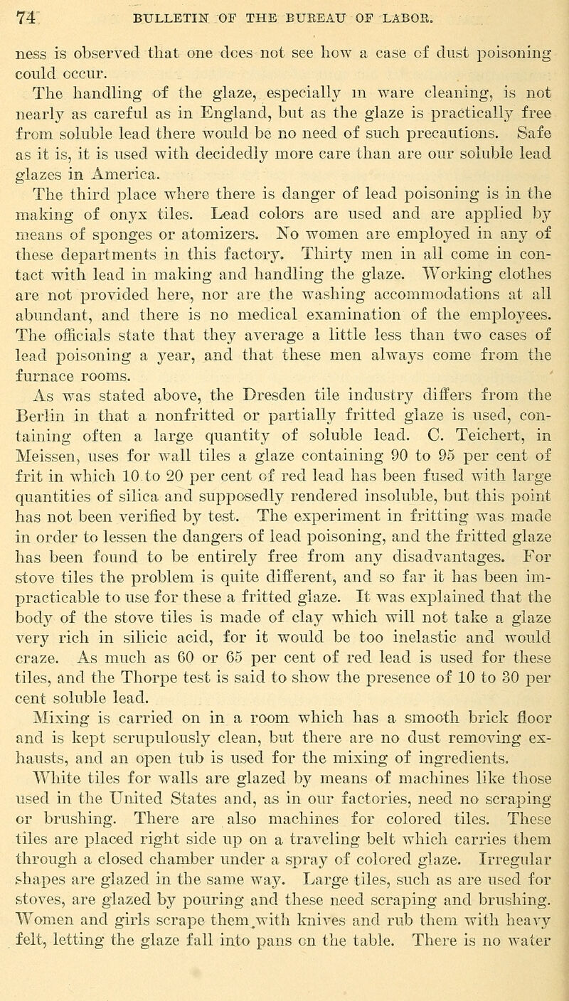 ness is observed that one dees not see how a case of dust poisoning could occur. The handling of the glaze, especially in ware cleaning, is not nearly as careful as in England, but as the glaze is practically free from soluble lead there would be no need of such precautions. Safe as it is, it is used with decidedly more care than are our soluble lead glazes in America. The third place where there is danger of lead poisoning is in the making of onyx tiles. Lead colors are used and are applied by means of sponges or atomizers. No women are employed in any of these departments in this factory. Thirty men in all come in con- tact with lead in making and handling the glaze. Working clothes are not provided here, nor are the washing accommodations at all abundant, and there is no medical examination of the employees. The officials state that they average a little less than two cases of lead poisoning a year, and that these men always come from the furnace rooms. As was stated above, the Dresden tile industry differs from the Berlin in that a nonfritted or partially fritted glaze is used, con- taining often a large quantity of soluble lead. C. Teichert, in Meissen, uses for wall tiles a glaze containing 90 to 95 per cent of frit in which 10 to 20 per cent of red lead has been fused with large quantities of silica and supposedly rendered insoluble, but this point has not been verified by test. The experiment in fritting was made in order to lessen the dangers of lead poisoning, and the fritted glaze has been found to be entirely free from any disadvantages. For stove tiles the problem is quite different, and so far it has been im- practicable to use for these a fritted glaze. It was explained that the body of the stove tiles is made of clay which will not take a glaze very rich in silicic acid, for it would be too inelastic and would craze. As much as 60 or 65 per cent of red lead is used for these tiles, and the Thorpe test is said to show the presence of 10 to 30 per cent soluble lead. Mixing is carried on in a room which has a smooth brick floor and is kept scrupulously clean, but there are no dust removing ex- hausts, and an open tub is used for the mixing of ingredients. White tiles for walls are glazed by means of machines like those used in the United States and, as in our factories, need no scraping or brushing. There are also machines for colored tiles. These tiles are placed right side up on a traveling belt which carries them through a closed chamber under a spray of colored glaze. Irregular shapes are glazed in the same way. Large tiles, such as are used for stoves, are glazed by pouring and these need scraping and brushing. Women and girls scrape them/with knives and rub them with heavy felt, letting the glaze fall into pans on the table. There is no water