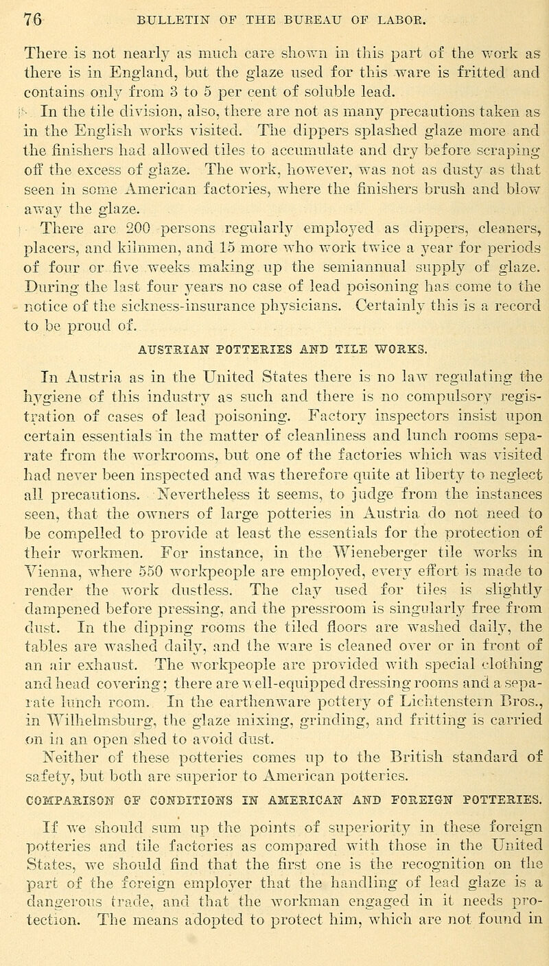 There, is not nearly as much care shown in this part of the work as there is in England, but the glaze used for this ware is fritted and contains only from 3 to 5 per cent of soluble lead. \h In the tile division, also, there are not as many precautions taken as in the English works visited. The dippers splashed glaze more and the finishers had allowed tiles to accumulate and dry before scraping off the excess of glaze. The work, however, was not as dusty as that seen in some American factories, where the finishers brush and blow away the glaze. There are 200 persons regularly employed as dippers, cleaners, placers, and kiinmen, and 15 more who work twice a year for periods of four or five weeks making up the semiannual supply of glaze. During the last four years no case of lead poisoning has come to the notice of the sickness-insurance physicians. Certainly this is a record to be proud of. AUSTRIAN POTTERIES AND TILE WORKS. In Austria as in the United States there is no law regulating the hygiene of this industry as such and there is no compulsory regis- tration of cases of lead poisoning. Factory inspectors insist upon certain essentials in the matter of cleanliness and lunch rooms sepa- rate from the workrooms, but one of the factories which was visited had never been inspected and was therefore quite at liberty to neglect all precautions. Nevertheless it seems, to judge from the instances seen, that the owners of large potteries in Austria do not need to be compelled to provide at least the essentials for the protection of their workmen. For instance, in the Wieneberger tile works in Vienna, where 550 workpeople are employed, every effort is made to render the work dustless. The clay used for tiles is slightly dampened before pressing, and the pressroom is singularly free from dust. In the dipping rooms the tiled floors are washed daily, the tables are washed daily, and the ware is cleaned over or in front of an air exhaust. The workpeople are provided with special clothing and head covering; there are well-equipped dressing rooms and a sepa- rate lunch room. In the earthenware pottery of Lichtenstern Bros., in Wilhelmsburg, the glaze mixing, grinding, and fritting is carried on in an open shed to avoid dust. Neither of these potteries comes up to the British standard of safety, but both are superior to American potteries. COMPARISON OF CONDITIONS IN AMERICAN AND FOREIGN POTTERIES. If we should sum up the points of superiority in these foreign potteries and tile factories as compared with those in the United States, Ave should find that the first one is the recognition on the part of the foreign employer that the handling of lead glaze is a dangerous trade, and that the workman engaged in it needs pro- tection. The means adopted to protect him, which are not found in