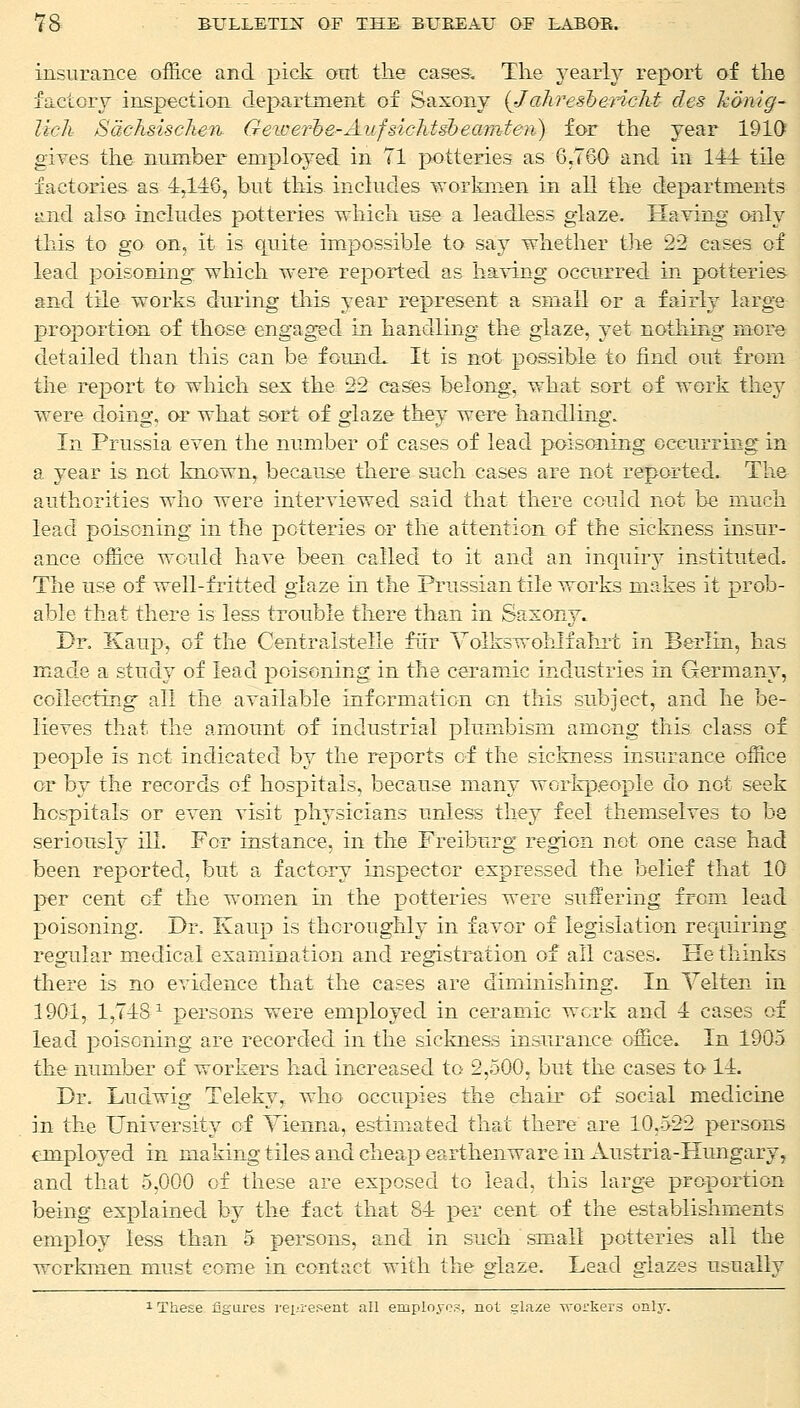 insurance office and pick out the cases. The yearly report of the factory inspection department of Saxony (Jahresbericht des honlg- lich Sachsiscken Geiverbe-Aufsichtsbeam-teii) for the year 1910 gives the number employed in 71 potteries as 6.760 and in 111 tile factories as 1,146, but this includes workmen in all the departments •and. also includes potteries which use a leadless glaze. Having only this to go on, it is quite impossible to say whether the 22 cases of lead poisoning- which were reported as having occurred in potteries and tile works during this year represent a small or a fairly large proportion of those engaged in handling the glaze, yet nothing more detailed than this can be founcL It is not possible to find out from the report to which sex the 22 cases belong, what sort of work thej^ were doing, or what sort of glaze they were handling. In Prussia even the number of cases of lead poisoning occurring in a year is not known, because there such cases are not reported. The authorities who were interviewed said that there could not be much lead poisoning in the potteries or the attention of the sickness insur- ance office would have been called to it and an inquiry instituted. The use of well-fritted glaze in the Prussian tile works makes it prob- able that there is less trouble there than in Saxony. Dr. Kaup, of the Centraistelle fur Volkswohliahrt in Berlin, has made a study of lead poisoning in the ceramic industries in Germany, collecting all the available information on this subject, and he be- lieves that the amount of industrial plumbism among this class of people is not indicated by the reports of the sickness insurance office or by the records of hosjutais, because many workpeople do not seek hospitals or even visit physicians unless they feel themselves to be seriously ill. For instance, in the Freiburg region not one case had been reported, but a factory inspector expressed the belief that 10 per cent of the women in the potteries were suffering from lead poisoning. Dr. Kaup is thoroughly in favor of legislation requiring regular medical examination and registration of all cases. He thinks there is no evidence that the cases are diminishing. In Velten in 1901, 1,71s1 persons were employed in ceramic work and 1 cases of lead poisoning are recorded in the sickness insurance office. In 1905 the number of workers had increased to 2,500, but the cases to 11. Dr. Ludwig Teleky, who occupies the chair of social medicine in the University of Vienna, estimated that there are 10,522 persons employed in making tiles and cheap earthenware in Austria-Hungary, and that 5,000 of these are exposed to lead, this large proportion being explained by the fact that 81 per cent of the establishments employ less than 5 persons, and in such small potteries all the workmen must come in contact with the glaze. Lead glazes usually 1 These figures represent all employes, not glaze workers only.