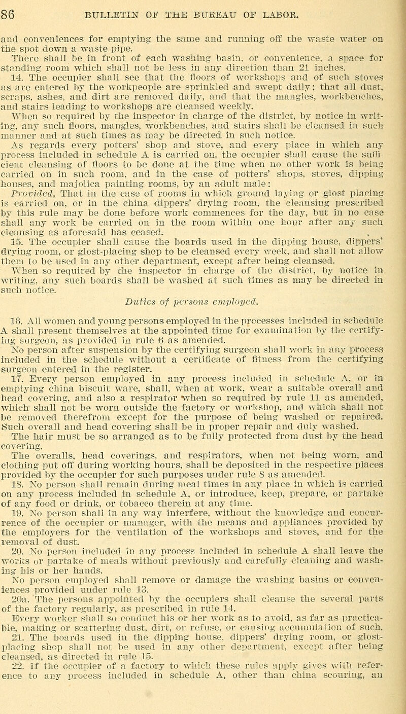 and conveniences for emptying the same and running off the waste water on the spot down a waste pipe. There shall be in front of each washing basin, or convenience, a space for standing room which shall not be less in any direction than 21 inches. 14. The occupier shall see that the floors of workshops and of such stoves as are entered by the workpeople are sprinkled and swept daily; that all dust, scraps, ashes, and dirt are removed daily, and that the mangles, workbenches, and stairs leading to workshops are cleansed weekly. When so required by the inspector in charge of the district, by notice in writ- ing, any such floors, mangles, workbenches, and stairs shall be cleansed in such manner and at such times as may be directed in such notice. As regards every potters' shop and stove, and every place in wbich any process included in schedule A is carried on, the occupier shall cause the suffi cient cleansing of floors to be done at the time when no other work is being carried on in such room, and in the case of potters' shops, stoves, dipping houses, and majolica painting rooms, by an adult male: Provided, That in the case of rooms in which ground laying or glost placing is carried on, or in the china dippers' drying room, the cleansing prescribed by this rule may be done before work commences for the day, but in no case shall any work be carried on in the room within one hour after any such cleansing as aforesaid has ceased. 15. The occupier shall cause the boards used in the dipping house, dippers' drying room, or glost-placing shop to be cleansed every week, and shall not allow them to be used in any other department, except after being cleansed. When so required by the inspector in charge of the district, by notice in writing, any such boards shall be washed at such times as may be directed in such notice. Dtities of persons employed. 18. All women and young persons employed in the processes included in schedule A shall present themselves at the appointed time for examination by the certify- ing surgeon, as provided in rule 6 as amended. No person after suspension by the certifying surgeon shall work in any process included in the schedule without a certificate of fitness from the certifying surgeon entered in the register. 17. Every person employed in any process included in schedule A, or in emptying china biscuit ware, shall, when at work, wear a suitable overall and head covering, and also a respirator when so required by rule 11 as amended, which shall not be worn outside the factory or workshop, and which shall not be removed therefrom except for the purpose of being washed or repaired. Such overall and head covering shall be in proper repair and duly washed. The hair must be so arranged as to be fully protected from dust by the head covering. The overalls, head coverings, and respirators, when not being worn, and clothing put off during working hours, shall be deposited in the respective places provided by the occupier for such purposes under rule S as amended. IS. No person shall remain during meal times in any place in which is carried on any process included in schedule A, or introduce, keep, prepare, or partake of any food or drink, or tobacco therein at any time. 19. No person shall in any way interfere, without the knowledge and concur- rence of the occupier or manager, with the means and appliances provided by the employers for the ventilation of the workshops and stoves, and for the removal of dust. 20. No person included in any process included in schedule A shall leave the works or partake of meals without previously and carefully cleaning and wash- ing his or her hands. No person employed shall remove or damage the washing basins or conven- iences provided under rule 13. 20a. The persons appointed by the occupiers shall cleanse the several parts of the factory regularly, as prescribed in rule 14. Every worker shall so conduct his or her work as to avoid, as far as practica- ble, making or scattering dust, dirt, or refuse, or causing accumulation of such. 21. The boards used in the dipping house, dippers' drying room, or glost- placing shop shall not be used in any other department, except after being cleansed, as directed in rule 15. 22. If the occupier of a factory to which these rules apply gives with refer- ence to any process included in schedule A. other than china scouriug, an