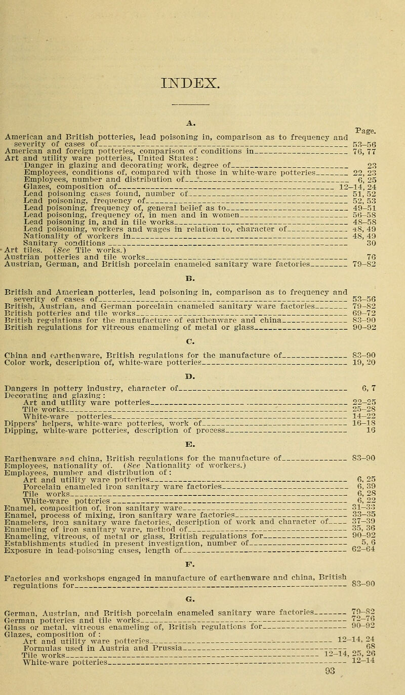 INDEX. A. Page. American and British potteries, lead poisoning in, comparison as to frequency and severity of cases of 53-56 American and foreign potteries, comparison of conditions in 76, 77 Art and utility ware potteries, United States : Danger in glazing and decorating work, degree of 23 Employees, conditions of, compared with those in white-ware potteries 22, 23 Employees, number and distribution of ' 6, 25 Glazes, composition of 12-14,24 Lead poisoning cases found, number of 51, 52 Lead poisoning, frequency of 52, 53 Lead poisoning, frequency of, general belief as to 49-51 Lead poisoning, frequency of, in men and in women 56—58 Lead poisoning in, and in tile works 48—58 Lead poisoning, workers and wages in relation to, character of 48, 49 Nationality of workers in 48, 49 Sanitary conditions 30 Art tiles. (See Tile works.) Austrian potteries and tile works 76 Austrian, German, and British porcelain enameled sanitary ware factories 79-82 B. British and American potteries, lead poisoning in, comparison as to frequency and severity of cases of 53-56 British, Austrian, and German porcelain enameled sanitary ware factories 79-82 British potteries and tile works 69—72 British regulations for the manufacture of earthenware and china 83-90 British regulations for vitreous enameling of metal or glass 90-92 C. China and earthenware, British regulations for the manufacture of 83-90 Color work, description of, white-ware potteries 19, 20 D. Dangers in pottery industry, character of 6, 7 Decorating and glazing : Art and utility ware potteries 22-25 Tile works 25-28 White-ware potteries 14—22 Dippers' helpers, white-ware potteries, work of 16—18 Dipping, white-ware potteries, description of process 16 E. Earthenware and china, British regulations for the manufacture of S3-90 Employees, nationality of. (See Nationality of workers.) Employees, number and distribution of : Art and utility ware potteries 6, 25 Porcelain enameled iron sanitary ware factories 6, 39 Tile works 6, 28 White-ware potteries 6, 22 Enamel, composition of, iron sanitary ware 31—33 Enamel, process of mixing, iron sanitary ware factories 33-35 Enamelers, iron sanitary ware factories, description of work and character of 37-39 Enameling of iron sanitary ware, method of 35, 36 Enameling, vitreous, of metal or glass, British regulations for 90-92 Establishments studied in present investigation, number of 5.6 Exposure in lead-poiscning cases, length of 61-64 F. Factories and workshops engaged in manufacture of earthenware and china, British regulations for 83—90 G. German, Austrian, and British porcelain enameled sanitary ware factories J2~2;? German potteries and tile works J-— ib Glass or metal, vitieous enameling of, British regulations for 90-9*2 Glazes, composition of : . Art and utility ware potteries 1--14, 4 Formulas used in Austria and Prussia ---- 68 Tile works 12-14, 25, 26 White-ware potteries 12—14