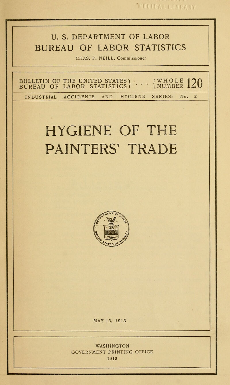 U. S. DEPARTMENT OF LABOR BUREAU OF LABOR STATISTICS CHAS. P. NEILL, Commissioner BULLETIN OF THE UNITED STATES! /WHOLE 1 OA BUREAU OF LABOR STATISTICS] *   I NUMBER l^U INDUSTRIAL ACCIDENTS AND HYGIENE SERIES: No. 2 HYGIENE OF THE PAINTERS' TRADE MAY 13, 1913 WASHINGTON GOVERNMENT PRINTING OFFICE 1913