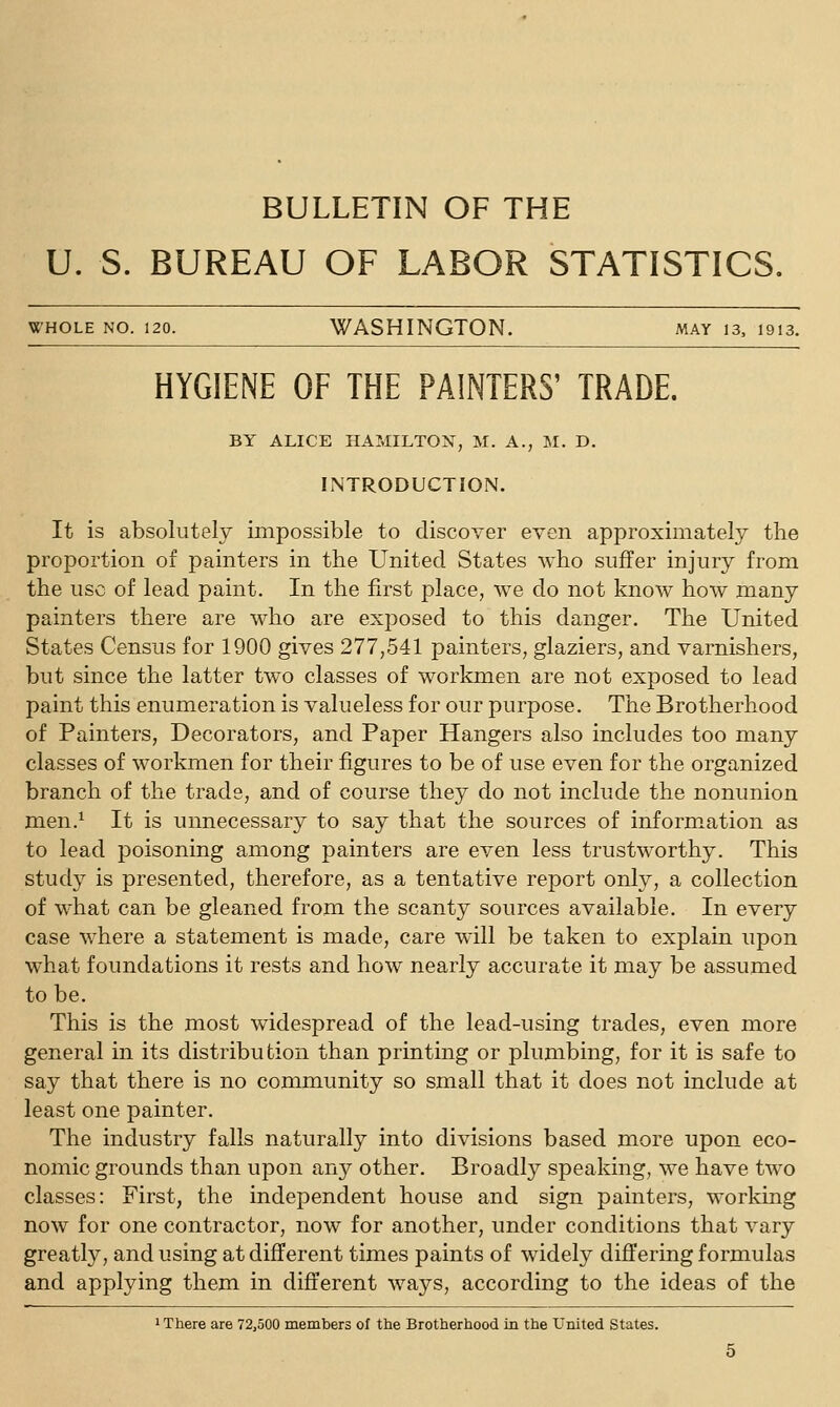 BULLETIN OF THE U. S. BUREAU OF LABOR STATISTICS. WHOLE NO. 120. WASHINGTON. may is, 1913. HYGIENE OF THE PAINTERS' TRADE. BY ALICE HAMILTON, M. A., M. D. INTRODUCTION. It is absolutely impossible to discover even approximately the proportion of painters in the United States who suffer injury from the use of lead paint. In the first place, we do not know how many painters there are who are exposed to this danger. The United States Census for 1900 gives 277,541 painters, glaziers, and varnishers, but since the latter two classes of workmen are not exposed to lead paint this enumeration is valueless for our purpose. The Brotherhood of Painters, Decorators, and Paper Hangers also includes too many classes of workmen for their figures to be of use even for the organized branch of the trade, and of course they do not include the nonunion men.^ It is unnecessary to say that the sources of information as to lead poisoning among painters are even less trustworthy. This study is presented, therefore, as a tentative report only, a collection of what can be gleaned from the scanty sources available. In every case where a statement is made, care will be taken to explain upon what foundations it rests and how nearly accurate it may be assumed to be. This is the most widespread of the lead-using trades, even more general in its distribution than printing or plumbing, for it is safe to say that there is no community so small that it does not include at least one painter. The industry falls naturally into divisions based more upon eco- nomic grounds than upon any other. Broadly speaking, we have two classes: First, the independent house and sign painters, working now for one contractor, now for another, under conditions that vary greatly, and using at different times paints of widely differing formulas and applying them in different ways, according to the ideas of the