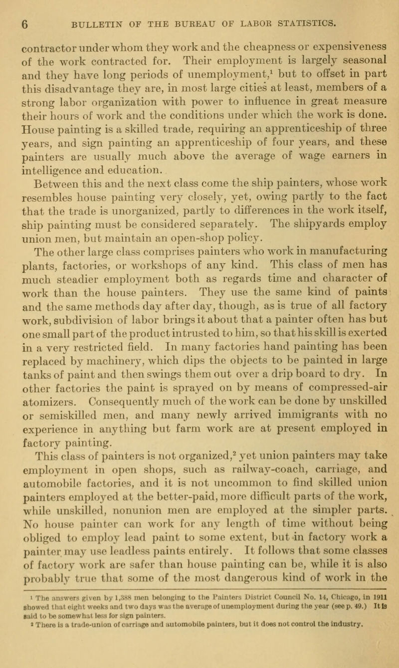contractor under whom they work and the cheapness or expensiveness of the work contracted for. Their emplojanent is largely seasonal and the} have long periods of unemployment/ but to offset in part this disadvantage they are, in most large cities at least, members of a strong labor organization with power to influence in great measure their hours of work and the conditions under which the work is done. House painting is a skilled trade, requiring an apprenticeship of three years, and sign painting an apprenticeship of four years, and these painters are usually much above the average of wage earners in intelligence and education. Between this and the next class come the ship painters, whose work resembles house painting very closely, yet, owing partly to the fact that the trade is unorganized, partly to differences in the work itself, ship painting must be considered separately. The shipyards employ union men, but maintain an open-shop policy. The other large class comprises painters who work in manufacturing plants, factories, or workshops of any kind. This class of men has much steadier employment both as regards time and character of work than the house painters. They use the same kind of paints and the same methods day after day, though, as is true of all factory work, subdivision of labor brings it about that a painter often has but one small part of the product intrusted to him, so that his skill is exerted in a very restricted field. In many factories hand painting has been replaced by machinery, which dips the objects to be painted in large tanks of paint and then swings them out over a drip board to dry. In other factories the paint is sprayed on by means of compressed-air atomizers. Consequently much of the work can be done by unskilled or semiskilled men, and many newly arrived immigrants with no experience in anything but farm work are at present employed in factory painting. This class of painters is not organized,^ yet union painters may take employment in open shops, such as railway-coach, carriage, and automobile factories, and it is not uncommon to find skilled union painters employed at the better-paid, more difficult parts of the work, while unskilled, nonunion men are employed at the simpler parts. No house painter can work for any length of time without being obliged to employ lead paint to some extent, but in factory work a painter may use leadloss paints entirely. It follows that some classes of factory work are safer than house painting can be, while it is also probably true that some of the most dangerous kind of work in the > The answers given by 1,3HS men belonging lo the Painters District Council No. 14, Chicago, in 1911 sbowcd that eight weeks iind two days was the average of unemployment during the year (seep. 49.) It la gald to be somewhat less for sign painters. ) There is a trade-union of carriage and automobile painters, but it does not control the industry.