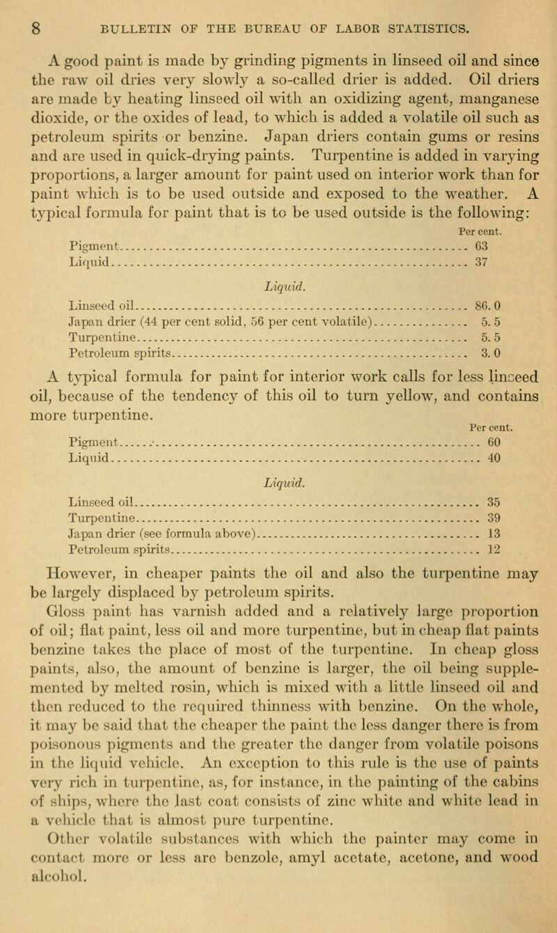 A good paint is made by grinding pigments in linseed oil and since the raw oil dries very slowly a so-called drier is added. Oil driers are made by heating linseed oil with an oxidizing agent, manganese dioxide, or the oxides of lead, to which is added a volatile oil such as petroleum spirits or benzine. Japan driers contain gums or resins and are used in quick-drying paints. Turpentine is added in varying proportions, a larger amount for paint used on interior work than for paint which is to be used outside and exposed to the weather. A typical formula for paint that is to be used outside is the following: Per cent. Pigment 63 Liquid 37 Liquid. Linseed oil 86. 0 Japan drier (44 per cent solid, 56 per cent volatile) 5. 5 Turpentine 5. 5 Petroleum spirits 3. 0 A typical formula for paint for interior work calls for less linceed oil, because of the tendency of this oil to turn yellow, and contains more turpentine. Per cent. Pigment 60 Liquid 40 Liquid. Linseed oil 35 Turpentine 39 Japan drier (see formula above) 13 Petroleum spirits 12 However, in cheaper paints the oil and also the turpentine may be largely displaced by petroleum spirits. Gloss paint has varnish added and a relatively large proportion of oil; flat paint, less oil and more turpentine, but in cheap flat paints benzine takes the place of most of the turpentine. In cheap gloss paints, also, the amount of benzine is larger, the oil being supple- mented by melted rosin, which is mixed with a little linseed oil and then reduced to the required thinness with benzine. On the whole, it may be said that the cheaper the paint the less danger there is from poisonous pigments and the greater the danger from volatile poisons in the liquid vehicle. An exception to this rule is the use of paints very rich in turpentine, as, for instance, in the painting of the cabins of ships, where the last coat consists of zinc white and white lead in a vehicle that is almost pure turpentine. Other volatile substances with which the painter may come in contact more or less arc benzole, amyl acetate, acetone, and wood alcohol.