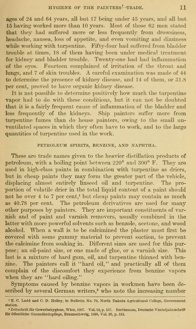 ages of 24 and 64 years, all but 17 being under 45 years, and all but 15 having worked more than 10 years. Most of these 62 men stated that they had suffered more or less frequently from drowsiness, headache, nausea, loss of appetite, and even vomiting and dizziness while working with turpentine. Fifty-four had suffered from bladder trouble at times, 18 of them having been under medical treatment for kidney and bladder trouble. Twenty-one had had inflammation of the eyes. Fourteen complained of irritation of the throat and lungs, and 7 of skin troubles. A careful examination was made of 44 to determine the presence of kidney disease, and 14 of them, or 31.8 per cent, proved to have organic kidney disease. It is not possible to determine positively how much the turpentine vapor had to do with these conditions, but it can not be doubted that it is a fairly frequent cause of inflammation of the bladder and less frequently of the kidneys. Ship painters suffer more from turpentine fumes than do house painters, owing to the small un- ventilated spaces in which they often have to work, and to the large quantities of turpentine used in the work. PETROLEUM SPIRITS, BENZINE, AND NAPHTHA. These are trade names given to the heavier distillation products of petroleum, with a boiling point between 220° and 300° F. They are used in high-class paints in combination with turpentine as driers, but in cheap paints they may form the greater part of the vehicle, displacing almost entirely linseed oil and turpentine. The pro- portion of volatile drier in the total Hquid content of a paint should not be over 4 to 7 per cent,^ but cheap paints may contain as much as 40.78 per cent. The petroleum derivatives are used for many other purposes by painters. They are important constituents of var- nish and of paint and varnish removers, usually combined in the latter with more powerful solvents such as benzole, acetone, and wood alcohol. When a wall is to be calcimined the plaster must first be covered with some gummy material to prevent suction, to prevent the calcimine from soaking in. Different sizes are used for this pur- pose; an oU-paint size, or one made of glue, or a varnish size. This last is a mixture of hard gum, oil, and turpentine thinned with ben- zine. The painters call it ''hard oil, and practically aU of them complain of the discomfort they experience from benzine vapors when they are hard oiling. Symptoms caused by benzine vapors in workmen have been de- scribed by several German writers,^ who note the increasing number 1 E. C. Ladd and C. D. Holley, in Bulletin No. 70, North Dakota Agricultural College, Government Station. 2 Zeitschrift ffir Gewerbehygiene, Wien, 1907. Vol. 14, p. 157. Berthenson, Deutsche Vierteljahrsschrif* fur oflentliche Gesundheitspflege, Braunschweig, 1898. Vol. 30, p. 315.