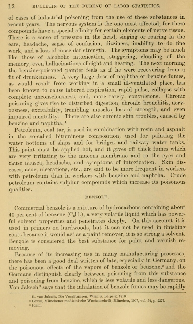 of cases of industrial poisoning from the use of these substances in recent years. The nervous system is the one most affected, for these compounds have a special affinity for certain elements of nerve tissue. There is a sense of pressure in the head, singing or roaring in the ears, headache, sense of confusion, dizziness, inability to do fine work, and a loss of muscular strength. The symptoms may be much like those of alcohoUc intoxication, staggering, clouding of the memory, even hallucinations of sight and hearing. The next morning the benzine-poisoned painter feels as if he were recovering from a fit of drunkenness. A very large dose of naphtha or benzine fumes, as would result from working in a small ill-ventilated place, has been known to cause labored respiration, rapid pulse, collapse with complete unconsciousness, and, more rarelj^, convulsions. Chronic poisoning gives rise to disturbed digestion, chronic broncliitis, nerv- ousness, excitability^, trembling muscles, loss of strength, and even impaired mentahty. There are also chronic skin troubles, caused by benzine and naphtha. ^ Petroleum, coal tar, is used in combination with rosin and asphalt in the so-called bituminous composition, used for painting the water bottoms of ships and for bridges and railway water tanks. This pamt must be applied hot, and it gives off thick fumes which are very irritating to the mucous membrane and to the eyes and cause nausea, headache, and symptoms of intoxication. Skin dis- eases, acne, ulcerations, etc., are said to be more frequent in workers with petroleum than in workers with benzine and naphtha. Crude petroleum contains sulphur compounds which increase its poisonous qualities. BENZOLE. Commercial benzole is a mixture of liydrocarbons containing about 40 per cent of benzene (Cellg), a very volatile liquid which has power- ful solvent properties and penetrates deeply. On this account it is used in primers on hardwoods, but it can not be used in finishmg coats because it would act as a paint remover, it is so strong a solvent. Benzole is considered the best substance for paint and varnish re- moving. Because of its increasing use in many manufacturmg processes, there has been a good deal written of late, especially in Germany, on the i^oisonous effects of the vapors of benzole or benzene,- and the Germans distinguish clearly between poisoning from this substance and poisoning from benzine, wliich is less volatile and less dangerous. Von Jaksch ^ says that the inliulation of benzole fumes may be rapidly > n. von Jaksch, Die Vergiftungen. Wien u. Leipzig, 1910. ' I^ewin, MUnohener medizinische Wochensclirift, Miinchon, 1<K)7, vol. 54, p. 2377. ' Idem.