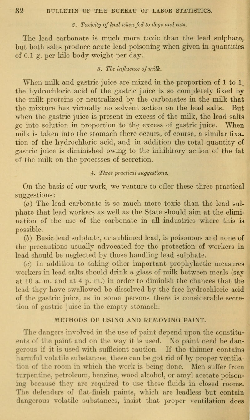 2. Toxicity of lead xvhen/ed to dogs and cats. The lead carbonate is much more toxic than the lead sulphate, but both salts produce acute lead poisoning when given in quantities of 0.1 g. per kilo body weight per day. ij S. T]ie influence of milk. Wlien milk and gastric juice are mixed in the proportion of 1 to 1, the hj'drochloric acid of the gastric juice is so completely fixed by the milk protems or neutralized by the carbonates in the milk that the mixture has virtually no solvent action on the lead salts. But when the gastric juice is present in excess of the milk, the lead salts go into solution in proportion to the excess of gastric juice. When milk is taken mto the stomach there occurs, of course, a similar fixa- tion of the hydrochloric acid, and in addition the total quantity of gastric juice is diminished owing to the inhibitory action of the fat of the milk on the processes of secretion. 4. Three practical suggestions. On the basis of our work, we venture to offer these three practical suggestions: (a) The lead carbonate is so much more toxic than the lead sul- phate that lead workers as well as the State should aim at the elimi- nation of the use of the carbonate in all industries where this is possible, (&) Basic lead sulphate, or sublimed lead, is poisonous and none of the precautions usually advocated for the protection of workers in lead should be neglected by those handling lead sulphate. (c) In addition to taking other important prophylactic measures workers in lead salts should drink a glass of milk between meals (say at 10 a. m. and at 4 p. m.) in order to diminish the chances that the lead th^y have swallowed be dissolved by the free hydrochloric acid of the gastric juice, as in some persons there is considerable secre- tion of gastric juice in the empty stomach. METHODS OF USING AND REMOVING PAINT. The dangers involved in the use of paint depend upon the constitu- ents of the paint and on the way it is used. No paint need be dan- gerous if it is used with sufficient caution. If the thinner contains harmful volatile substances, these can be got rid of by proper ventila- tion of the room in which the work is being done. Men suffer from turpentine, petroleum, benzine, wood alcohol, or amyl acetate poison- ing because they are required to use these fluids in closed rooms. The defenders of flat-finish paints, which are leadless but contain dangerous volatile suljstances, insist that proper ventilation does