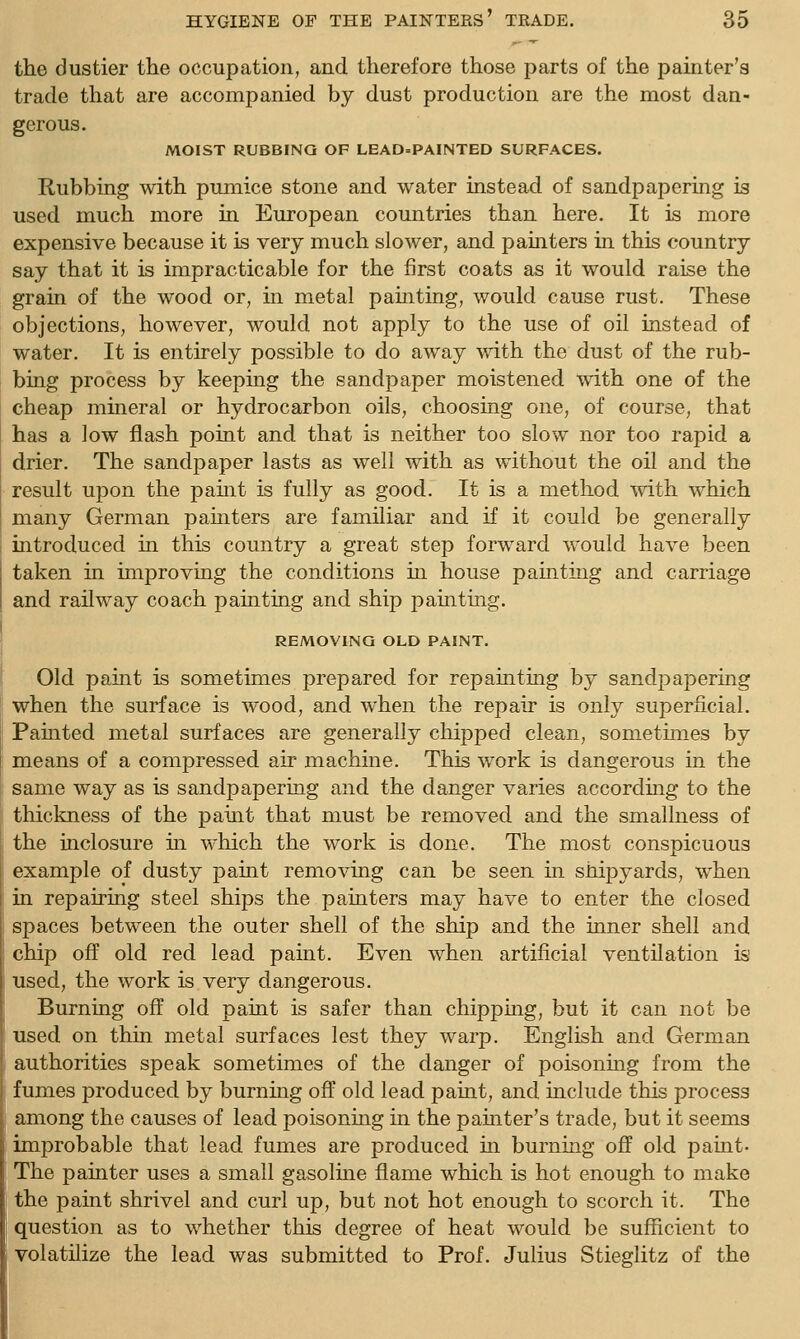 the dustier the occupation, and therefore those parts of the painter's trade that are accompanied by dust production are the most dan- gerous. MOIST RUBBING OF LEAD=PAINTED SURFACES. Rubbing with pmnice stone and water instead of sandpapering is used much more in European countries than here. It is more expensive because it is very much slower, and painters in this country say that it is impracticable for the first coats as it would raise the grain of the wood or, in metal painting, would cause rust. These objections, however, would not apply to the use of oil instead of water. It is entirely possible to do away with the dust of the rub- bing process by keeping the sandpaper moistened with one of the cheap mineral or hydrocarbon oils, choosing one, of course, that has a low flash point and that is neither too slow nor too rapid a drier. The sandpaper lasts as well with as without the oil and the result upon the paint is fully as good. It is a method with which many German painters are familiar and if it could be generally introduced in this country a great step forward would have been taken in improving the conditions in house painting and carriage and railway coach painting and ship painting. REMOVING OLD PAINT. Old paint is sometimes prepared for repainting by sandpapering when the surface is wood, and when the repair is only superficial. Pamted metal surfaces are generally chipped clean, sometimes by means of a compressed air machine. This work is dangerous in the same way as is sandpapering and the danger varies according to the thickness of the paint that must be removed and the smallness of the inclosure in which the work is done. The most conspicuous example of dusty pamt removing can be seen m shipyards, when in repairing steel ships the painters may have to enter the closed spaces between the outer shell of the ship and the inner shell and chip off old red lead paint. Even when artificial ventilation is used, the work is very dangerous. Burning off old paint is safer than chipping, but it can not be used on thin metal surfaces lest they warp. English and German authorities speak sometimes of the danger of poisonmg from the fumes produced by burnmg off old lead paint, and include this process among the causes of lead poisoning in the painter's trade, but it seems improbable that lead fumes are produced in burning off old paint- The painter uses a small gasolme flame which is hot enough to make the paint shrivel and curl up, but not hot enough to scorch it. The question as to whether this degree of heat would be sufficient to volatilize the lead was submitted to Prof. Julius Stieglitz of the