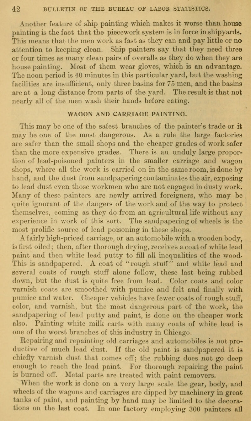 Another feature of ship paintmg wliich makes it worse than house painting is the fact that the piecework system is in force in shipyards. This means that the men work as fast as they can and p&y little or no attention to keeping clean. Ship painters say that they need three or four times as many clean pairs of overalls as they do when they are house painting. Most of them wear gloves, which is an advantage. The noon period is 40 minutes in this particular yard, but the washing facilities are insufficient, only three basins for 75 men, and the basins are at a long distance from parts of the yard. The result is that not nearly all of the men wash their hands before eating. WAGON AND CARRIAGE PAINTING. This may be one of the safest branches of the painter's trade or it may be one of the most dangerous. As a rule the large factories are safer than the small shops and the cheaper grades of work safer than the more expensive grades. There is an unduly large propor- tion of lead-poisoned painters m the smaller carriage and wagon shops, where all the work is carried on in the same room, is done by hand, and the dust from sandpapering contaminates the au', exposing to lead dust even those workmen who are not engaged in dusty work. !Many of those painters are newly arrived foreigners, who may be quite ignorant of the dangers of the work and of the way to protect themselves, coming as they do from an agricultural life without any experience in work of this sort. The sandpapering of wheels is the most prolific source of lead poisoning in these shops. A fairly high-priced carriage, or an automobile with a wooden body, is first oiled; then, after thorough drying, receives a coat of white lead paint and then white lead putty to fill all mequalities of the wood. This is sandpapered. A coat of ''rough stuff and white lead and several coats of rough stuff alone follow, these last bemg rubbed down, but the dust is quite free from lead. Color coats and color varnish coats are smoothed with pumice and felt and finally with pumice and water. Cheaper vehicles have fewer coats of rough stuff, color, and varnish, but the most dangerous part of the work, the sandpapering of lead putty and paint, is done on the cheaper work also. Painting white milk carts with many coats of white lead is one of the worst branches of this industry in Chicago. Repairing and rcpamting old carriages and automobiles is not pro- ductive of much lead dust. If the old paint is sandpapered it is chiefly varnish dust that comes off; the rubbing does not go deep enough to reach the lead paint. For thorough repairing the paint is burned off. Metal parts are treated with paint removers. When the work is done on a very large scale the gear, body, and wheels of the wagons and carriages are dipped by machinery in great tanks of pahit, and painting by hand may be limited to the decora- tions on the last coat. In one factory employing 300 painters all