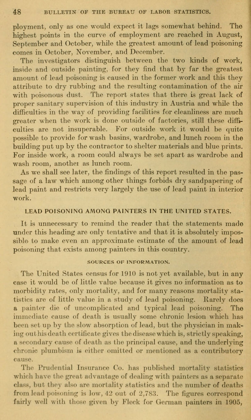 ployment, only as one would expect it lags somewhat behind. The highest points in the curve of employment are reached in August, September and October, while the greatest amount of lead poisoning comes in October, November, and December. The investigators distinguish between the two kinds of work, inside and outside painting, for they find that by far the greatest amount of lead poisoning is caused in the former work and this they attribute to dry rubbing and the resulting contamination of the air with poisonous dust. The report states that there is great lack of proper sanitary supervision of this industry in Austria and while the difficultios in the way of providing facilities for cleanliness are much greater when the work is done outside of factories, still these diffin culties are not insuperable. For outside work it would be quite possible to provide for wash basins, wardrobe, and lunch room in the building put up by the contractor to shelter materials and blue prints. For inside work, a room could always be set apart as wardrobe and wash room, anothei as lunch room. As we shall see later, the findings of this report resulted in the pas- sage of a law w^hich among other things forbids dry sandpapering of lead paint and restricts very largely the use of lead paint in interior work. LEAD POISONING AMONG PAINTERS IN THE UNITED STATES. It is unnecessary to remind the reader that the statements made under this heading are only tentative and that it is absolutely impos- sible to make even an approximate estimate of the amount of lead poisoning that exists among painters in this country. SOURCES OF INFORMATION. The United States census for 1910 is not yet available, but in any case it would be of little value because it gives no information as to morbidity rates, only mortality, and for many reasons mortality sta- tistics are of little value in a study of lead poisoning. Rarely does a ])ainter die of uncomplicated and typical lead poisoning. The immediate cause of death is usually some chronic lesion which has been set up by the slow absorption of lead, but the physician in mak- ing outhis death certificate gives the disease which is, strictly speaking, a secondary cause of death as the principal cause, and the underlying chronic plumbism is eith{>r omitted or mentioned as a contributory cause. The Prudential Insurance Co. has published mortality statistics which have the gnmt advantage of d(uiling with painters as a separate class, but they also are mortality .statistics and the number of deaths from lead poisoning is low, 42 out of 2,783. The figures correspond fairly well with those given ])y Fleck for German painters in 1905,