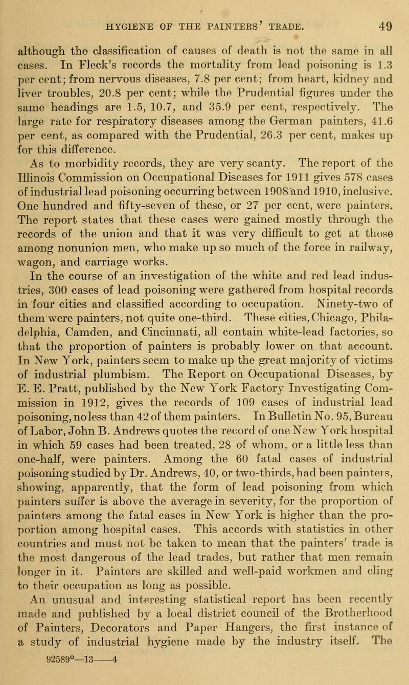 although the classification of causes of death is not the same in all cases. In Fleck's records the mortality from lead poisoning is 1.3 per cent; from nervous diseases, 7.8 per cent; from heart, kidney and liver troubles, 20.8 per cent; while the Prudential figures under the same headings are 1.5, 10.7, and 35.9 per cent, respectively. The large rate for resphatory diseases among the German painters, 41.6 per cent, as compared with the Prudential, 26.3 per cent, makes up for this difference. As to morbidity records, they are very scanty. The report of the Illinois Commission on Occupational Diseases for 1911 gives 578 cases of industrial lead poisoning occurring between 1908 and 1910, inclusive. One hundred and fifty-seven of these, or 27 per cent, were painters. The report states that these cases were gained mostly through the records of the union and that it was very difficult to get at those among nonunion men, who make up so much of the force in railway, wagon, and carriage works. In the course of an investigation of the white and red lead indus- tries, 300 cases of lead poisoning were gathered from hospital records in four cities and classified according to occupation. Ninety-two of them were painters, not quite one-third. These cities, Chicago, Phila- delphia, Camden, and Cincinnati, all contain white-lead factories, so that the proportion of painters is probably lower on that account. In New York, painters seem to make up the great majority of victims of industrial plumbism. The Report on Occupational Diseases, by E. E. Pratt, published by the New York Factory Investigating Com- mission in 1912, gives the records of 109 cases of industrial lead poisoning, no less than 42 of them painters. In Bulletin No. 95^ Bureau of Labor, John B. Andrews quotes the record of one New York hospital in which 59 cases had been treated, 28 of whom, or a little less than one-half, were painters. Among the 60 fatal cases of industrial poisoning studied by Dr. Andrews, 40, or two-thirds, had been painteis, showing, apparently, that the form of lead poisonmg from which painters suffer is above the average in severity, for the proportion of painters among the fatal cases in New York is higher than the pro- portion among hospital cases. This accords with statistics in other countries and must not be taken to mean that the painters' trade is the most dangerous of the lead trades, but rather that men remain longer in it. Painters are sldlled and well-paid workmen and cling to their occupation as long as possible. An unusual and interesting statistical report has been recently made and published by a local district council of the Brotherhood of Painters, Decorators and Paper Hangers, the first instance of a study of industrial hygiene made by the mdustry itself. The 92589°—13 4