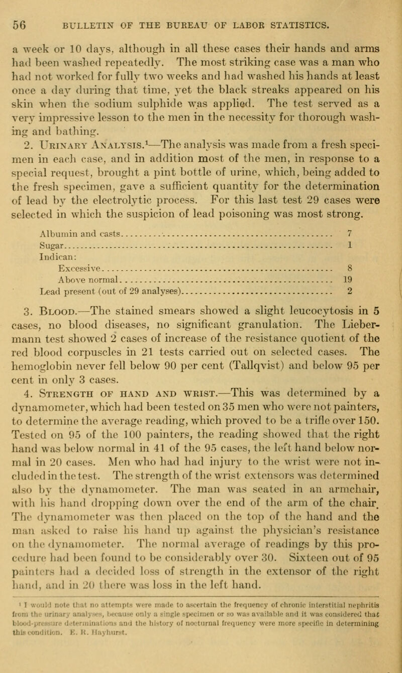 a week or 10 days, although in all these cases their hands and arms had been washed repeatedly. The most striking case was a man who had not worked for fully two weeks and liad M^ashed his hands at least once a day during that time, yet the black streaks appeared on his skin when the sodium sulphide w^.as applied. The test served as a very impressive lesson to the men in the necessity for thorough wash- ing and bathing. 2. Urinary Analysis,*-—The analysis was made from a fresh speci- men in each case, and in addition most of the men, in response to a special recpiest, brought a pint bottle of urine, which, being added to the fresh specimen, gave a sufficient quantity for the determination of lead by the electrolytic process. For this last test 29 cases were selected in which the suspicion of lead poisoning was most strong. Albumin and casts 7 Sugar 1 Indican: Excessive 8 Above normal 19 I>ead present (out of 29 analyses) 2 3. Blood.—The stained smears showed a slight leucocytosis in 5 cases, no blood diseases, no significant granulation. The Lieber- mann test showed 2 cases of increase of the resistance c|uotient of the red blood corpuscles in 21 tests carried out on selected cases. The hemoglobin never fell below 90 per cent (Tallqvist) and below 95 per cent in only 3 cases. 4. Strength of hand and wrist.—This was determined by a dynamometer, which had been tested on 35 men who were not painters, to determine the average reading, which proved to be a trifle over 150. Tested on 95 of the 100 painters, the reading showed that the right hand was below normal in 41 of the 95 cases, the left hand below nor- mal in 20 cases. Men who had had injury to the wrist were not in- cluded in the test. The strength of the wrist extensors was determined also by the dynamometer. The man was seated in an armchair, with liis hand tlro])ping down over the end of the arm of the chair. The dynamometer was then placed on the top of the hand and the man asked to raise his hand up against the ph3'sician's resistance on the dynamometer. The normal average of readings by this pro- c('(kire had been found to be considerably over 30. Sixteen out of 95 painters had a decided loss of strength in the extensor of the right hand, and in 20 there was loss in the left hand. • 1 woiil'J note that no attempts were made to aj^certain the freciuency of chronic interstitial nephritis Irom the urinary analyses, because only a single specimen or so was available and it was considered that blood-pressure di?terininations and the history of nocturnal freepicncy were more specific in determining this condition. K. H. ilayhurst.