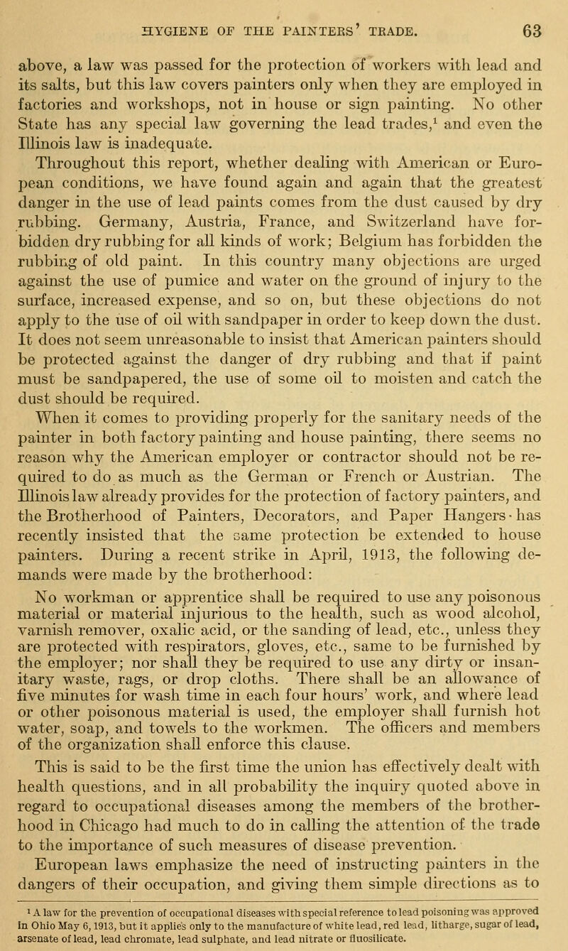 above, a law was passed for the protection of workers with lead and its salts, but this law covers painters only when they are employed in factories and workshops, not in house or sign painting. No other State has any special law governing the lead trades,^ and even the Illinois law is inadequate. Throughout this report, whether dealing with American or Euro- pean conditions, we have found again and again that the greatest danger in the use of lead paints comes from the dust caused by dry rubbing. Germany, Austria, France, and Switzerland have for- bidden dry rubbing for all kinds of work; Belgium has forbidden the rubbing of old paint. In this country many objections are urged against the use of pumice and water on the ground of injury to the surface, increased expense, and so on, but these objections do not apply to the use of oil with sandpaper in order to keep down the dust. It does not seem unreasonable to insist that American painters should be protected against the danger of dry rubbing and that if paint must be sandpapered, the use of some oil to moisten and catch the dust should be required. When it comes to providing properly for the sanitary needs of the painter in both factory painting and house painting, there seems no reason why the American employer or contractor should not be re- quired to do as much as the German or French or Austrian. The Illinois law already provides for the protection of factory painters, and the Brotherhood of Painters, Decorators, and Paper Hangers-has recently insisted that the same protection be extended to house painters. During a recent strike in April, 1913, the following de- mands were made by the brotherhood: No workman or apprentice shall be required to use any poisonous material or material injurious to the health, such as wood alcohol, varnish remover, oxalic acid, or the sanding of lead, etc., unless they are protected with respirators, gloves, etc., same to be furnished by the employer; nor shall they be required to use any dirty or insan- itary waste, rags, or drop cloths. There shall be an allowance of five minutes for wash time in each four hours' work, and where lead or other poisonous material is used, the employer shall furnish hot water, soap, and towels to the workmen. The officers and members of the organization shall enforce this clause. This is said to be the first time the union has effectively dealt ^^dth health questions, and in all probability the inquiry quoted above in regard to occupational diseases among the members of the brother- hood in Chicago had much to do in calling the attention of the trade to the importance of such measures of disease prevention. European laws emphasize the need of instructing painters in the dangers of their occupation, and giving them simple dii*ections as to 1A law for the prevention of occupational diseases with special reference to lead poisoning was approved In Ohio May 6,1913, but it applies only to the manufacture of white lead, red lead, litharge, sugar of lead, arsenate of lead, lead chroniate, lead sulphate, and lead nitrate or fluosilicate.