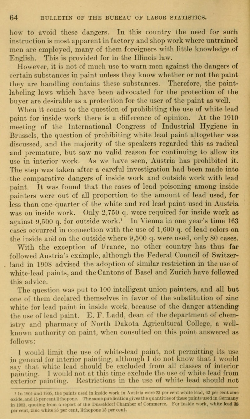 liow to avoid these dangers. In this country the need for such instruction is most apparent in factory and shop work where untrained men are employed, many of them foreigners with little knowledge of English. This is pro\aded for in the Illinois law. However, it is not of much use to warn men against the dangers of certain substances in paint unless they know whether or not the paint they are handling contains these substances. Therefore, the paint- labeling laws which have been advocated for the protection of the buyer are desirable as a protection for the user of the paint as well. When it comes to the question of prohibiting the use of white lead paint for inside work there is a difference of opinion. At the 1910 meeting of the International Congress of Industrial Hygiene in Brussels, the question of prohibiting white lead paint altogether was discussed, and the majority of the speakers regarded this as radical and premature, but saw no valid reason for continuing to allow its use in interior work. As we have seen, Austria has prohibited it. The step was taken after a careful investigation had been made into the comparative dangers of inside work and outside work with lead paint. It was found that the cases of lead poisoning among inside painters were out of all proportion to the amount of lead used, for less than one-quarter of the white and red lead paint used in Austria was on inside work. Only 2,750 q. were required for inside work as against 9,500 q. for outside work.* In Vienna in one year's time 163 cases occurred in connection with the use of 1,600 q. of lead colors on the inside and on the outside where 9,500 q. were used, only 80 cases. With the exception of France, no other country has thus far followed Austria's example, although the Federal Council of Switzer- land in 1908 advised the adoption of similar restriction in the use of white-lead pamts, and the Cantons of Basel and Zurich have followed this advice. The question was put to 100 intelligent union painters, and all but one of them declared themselves in favor of the substitution of zinc white for lead pamt in inside work because of the danger attending the use of lead paint. P^. F. Ladd, dean of the department of chem- istry and pharmacy of North Dakota Agricultural College, a well- known authority on paint, when consulted on this point answered as follows: I woidd Hmit the use of white-load ])aint, not permittmg its use in general for interior ])aintuig, alt])ough I do not know that I would say that white lead should bo excludod from all classes of interior painting. I would not at this time exclude the use of white lead from exterior ])ainting. Restrictions in the use of wliite lead should not > In 1904 and 1905, the paints used in inside work in Austria were 23 per cent white lead, 02 i»r cent zinc oxide, and 1 j per cent lithopone. The same publication gives the quantities of these paints used in tiermany in 1903, quotint; from a report of the Dusseldorf Chamber of Commerce. For inside work, white lead 38 per cent, zinc while 35 per cent, lithopone 15 per cent.