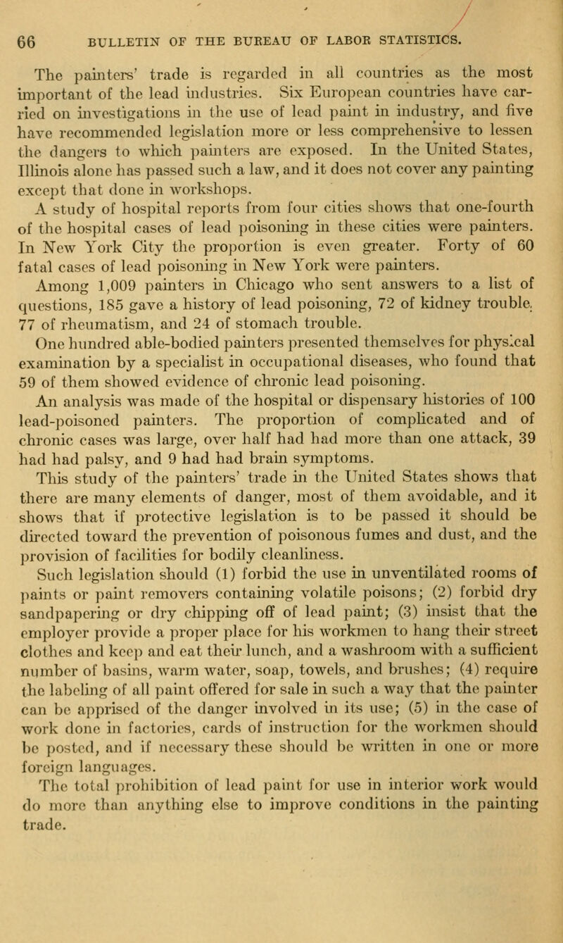 The painters' trade is regarded in all countries as the most important of the lead industries. vSix Eiiro])ean countries have car- ried on investigations in the use of lead pahit in industry, and five have recommended legislation more or less comprehensive to lessen the dangers to which painters arc exjiosed. In the United States, Illinois alone has passed such a law, and it does not cover any painting except that done in workshops. A study of hospital reports from four cities shows that one-fourth of the hospital cases of lead poisoning m these cities were painters. In New York City the proportion is even greater. Forty of 60 fatal cases of lead poisonmg in New York were painters. Among 1,009 painters in Chicago who sent answers to a list of questions, 185 gave a history of lead poisoning, 72 of kidney trouble, 77 of rheumatism, and 24 of stomach trouble. One hundred able-bodied painters presented themselves for physical examination by a specialist in occupational diseases, who found that 59 of them showed evidence of chronic lead poisoning. An analysis was made of the hospital or dispensary liistories of 100 lead-poisoned painters. The proportion of complicated and of chronic cases was large, over half had had more than one attack, 39 had had palsy, and 9 had had brain symptoms. This study of the painters' trade in the United States shows that there are many elements of danger, most of them avoidable, and it shows that if protective legislation is to be passed it should be directed toward the prevention of poisonous fumes and dust, and the provision of facilities for bodily cleanliness. Such legislation should (1) forbid the use in unventilated rooms of paints or paint removers containing volatile poisons; (2) forbid dry sandpapering or dry chipping oflf of lead paint; (3) insist that the employer provide a proper place for his workmen to hang their street clothes and keep and eat their lunch, and a washroom with a sufficient number of basins, warm water, soap, towels, and brushes; (4) require the labelmg of all paint oft'ered for sale in such a way that the painter can be apprised of the danger involved in its use; (5) in the case of work done in factories, cards of instruction for the workmen should be posted, and if necessary these should be written in one or more foreign languages. The total prohibition of lead paint for use in interior work would do more than anything else to improve conditions in the painting trade.