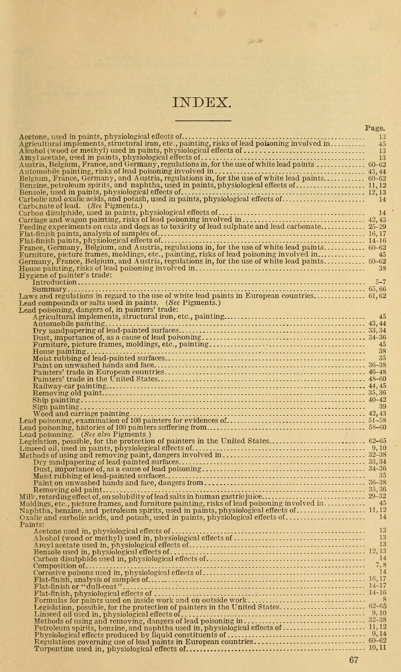 Page. Acetone, used in paints, physiological eflccts of i:i Agricultural implements, structural iron, etc., painting, risks of lead poisoning involved in 45 Alcohol (wood or methyl) used in paints, physiological effects of 13 Amy! acetate, used in paints, physiological effects of 13 Austria, Belgium, France, and (xermany, regulations in, for the use of white lead patats 60-62 Automobile painting, risks of lead poisoning involved in 43,44 Belgium, France, Germany, and Austria, regulations in, for the use of white lead paints 60-62 Benzine,petroleum spirits, and naphtha, used in paints, physiological efltects of 11,12 Benzole, used in paints, physiological effects of 12,13 Carbolic and oxalic acids, and potash, used in paints, physiological effects of 14 Carbonate of lead. (See Pigments.) Carbon disulphide, used in paints, physiological effects of 14 Carriage and wagon painting, risks of lead poisoning involved in 42,43 Feeding experiments on eats and dogs as to toxicity of lead sulphate and lead carbonate 25-29 Flat-finish paints, analysis of samples of ]fi, 17 Flat-finish paints, physiological effects of 14-16 France, Germany, Belgium, and Austria, regulations in, for the use of white lead paints 60-62 Furniture, picture frames, moldings, etc., painting, risks of lead poisoning involved in 45 Germany, France, Belgium, and Austria, regulations in, for the use of white lead paints -.. CO-62 House painting, risks of lead poisoning involved in 38 Hygiene of painter's trade: Introduction 5-7 Summary 65,66 Laws and regulations in regard to the use of white lead paints in European countries 61,62 Lead compounds or salts used in paints. (See Pigments.) Lead poisoning, dangers of, in painters' trade: Agricultural implements, structural iron, etc., painting 45 Automobile painting 43,44 Dry sandpapering of lead-painted surfaces 33,34 Dust, importance of, as a cause of lead poisoning 34-36 Furniture, picture frames, moldings, etc., painting 45 House painting 38 Moist rubbing of lead-painted surfaces 35 Paint on unwashed hands and face 36-38 Painters' trade in European countries 46-48 Painters' trade in the United States 4S-60 Railway-car painting 44,45 Removing old paint 35,36 Ship painting 40-42 Sign painting 39 Wood and carriage painting. 42,43 Lead poisoning, examination of 100 painters for evidences of 51-58 Lead poisoning, histories of 100 painters suffering from 58-60 Lead poisoning. (See also FigmeJits.) Legislation, possible, for the protection of painters in the United States 62-65 Linseed oil, used in paints, physiological effects of 9,10 Methods of using and removing paint, dangers involved in 32-38 Dry sandpapering of lead-painted surfaces 33,-34 Dust, importance'of, as a cause of lead poisoning 34-36 Moist rubbing of lead-painted surfaces 35 Paint on unwashed hands and face, dangers from 36-38 Removing old paint 35,36 Milk, retarding effect of, on solubility of lead salts in human gastric juice 29-32 Moldings, etc., picture frames, and furniture painting, risks of lead poisoning involved in 45 Naphtha, benzme, and petroleum spirits, used in paints, physiological effects of 11,12 Oxalic and carbolic acids, and potash, used in paints, physiological effects of 14 Paints: Acetone used in, physiological effects of 13 -Alcohol (wood or methyl) used in, physiological effects of 13 Arayl acetate used in, physiological effects of 13 Benzole used in, physiological effects of 12,13 Carbon disulphide used in, physiological effects of 14 Composition of V, 8 Corrosive poisons used in, physiological effects of 14 Flat-finish, analysis of samples of 16,17 Flat-finish or dull-coat 14-17 Flat-finish, physiological effects of , 14-16 Formulas for paints used on inside work and on outside work 8 Legislation, possible, for the protection of painters in the United States 62-65 Linseed oil used in, physiological effects of ,^'}^ Methods of using and removing, dangers of lead poisoning in 32-38 Petroleum spirits, benzine, and naphtha used in, physiological effects of 11,12 Physiological effects produced by liquid constituents of ^i 14 Regulations governing use of lead paints in European countries 60-62 Turpentine used in, physiological effects of 10,11