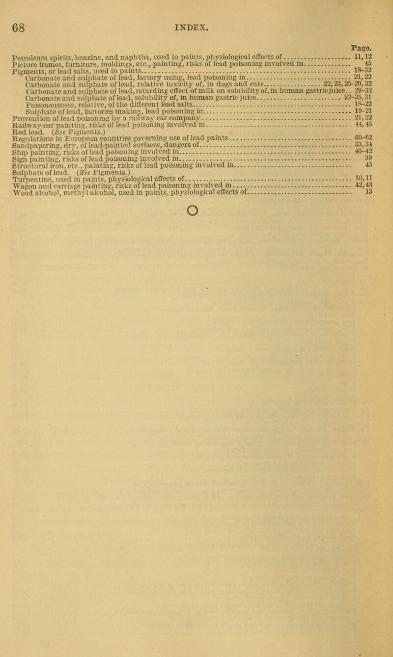 Page. Petroleum spirits, benzine, and naphtha, used in paints, physiological effects of 11,12 Picture frames, furniture, moldings, etc., painting, risks of lead poisoning involved in 45 Pigments, or lead salts, used in paints 18-32 Carbonate and sulphate of lead, factory using, lead poisoning in 21,22 Carbonate and sulphate of lead, relative toxicitv of, in dogs and cats 22,23,25-29,32 Carbonate and sulphate of lead, retarding effect of milk on solubility of, in human gastric juice.. 29-32 Carbonate and sulphate of lead, solubility of, in human gastric juice 22-25,31 Poisonousness, relative, of the different lead salts lS-22 Sulphate of lead, factories makin?, lead poisoning in 19-21 Prevention of lead poisoning by a railway car company 21,22 Railway-car painting, risks of lead poisoning involved in 44,45 Redlead. (6Ve Pigments.) Regulations in European countries governing use of lead paints 60-62 Sandpapering, drv, of lead-painted surfaces, dangers of 33,34 Ship painting, risks of lead poisoning involved in 40-42 Sign painting, risks of lead poisoning involved in 39 Structural iron, etc., painting, risks of lead poisoning involved in 45 Sulphate of lead. (See Pigments.) Turpentine, used in paints, physiological effects of 10,11 AVagon and carriiige painting, risks of lead poisoning involved in 42,43 Wood alcohol, methyl alcohol, used in paints, physiological effects of 13 o