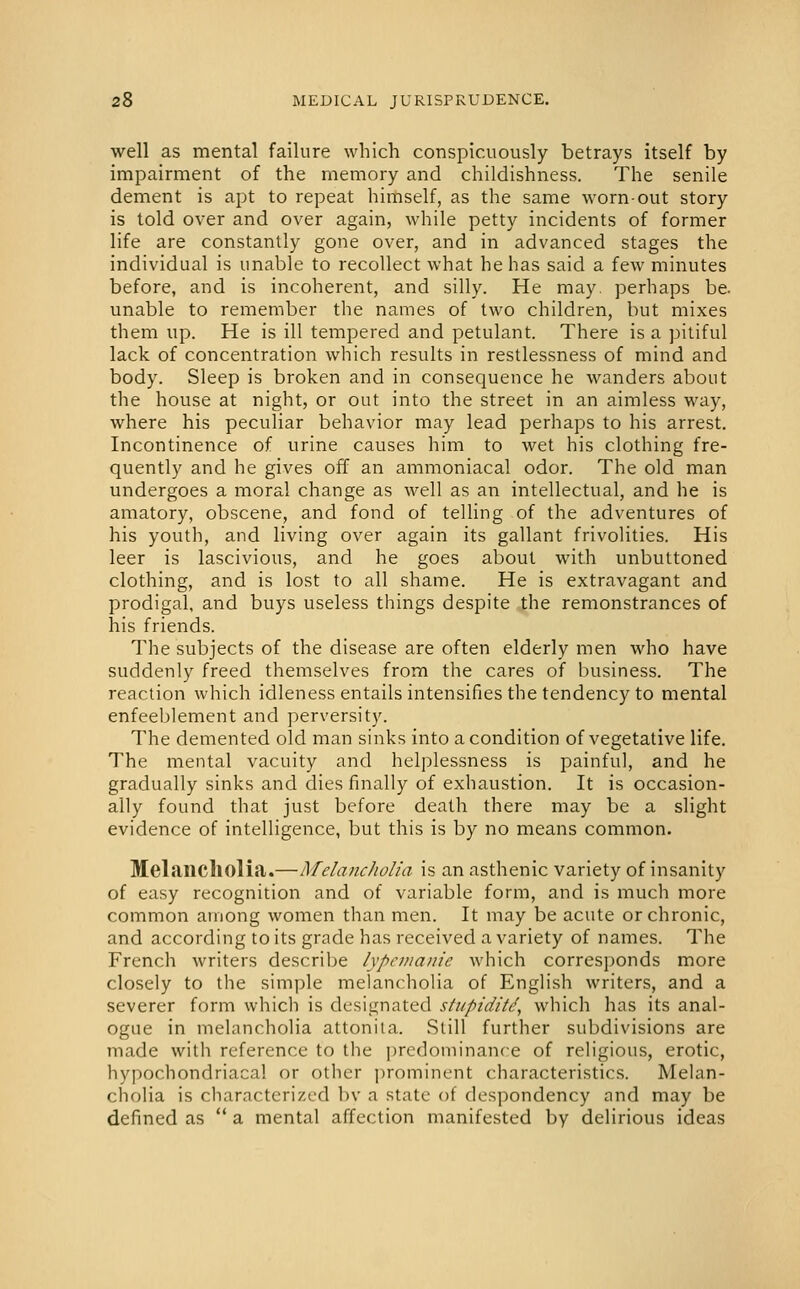 well as mental failure which conspicuously betrays itself by impairment of the memory and childishness. The senile dement is apt to repeat himself, as the same worn-out story is told over and over again, while petty incidents of former life are constantly gone over, and in advanced stages the individual is unable to recollect what he has said a few minutes before, and is incoherent, and silly. He may. perhaps be. unable to remember the names of two children, but mixes them up. He is ill tempered and petulant. There is a pitiful lack of concentration which results in restlessness of mind and body. Sleep is broken and in consequence he wanders about the house at night, or out into the street in an aimless way, where his peculiar behavior may lead perhaps to his arrest. Incontinence of urine causes him to wet his clothing fre- quently and he gives off an ammoniacal odor. The old man undergoes a moral change as well as an intellectual, and he is amatory, obscene, and fond of telling of the adventures of his youth, and living over again its gallant frivolities. His leer is lascivious, and he goes about with unbuttoned clothing, and is lost to all shame. He is extravagant and prodigal, and buys useless things despite the remonstrances of his friends. The subjects of the disease are often elderly men who have suddenly freed themselves from the cares of business. The reaction which idleness entails intensifies the tendency to mental enfeeblement and perversity. The demented old man sinks into a condition of vegetative life. The mental vacuity and helplessness is painful, and he gradually sinks and dies finally of exhaustion. It is occasion- ally found that just before death there may be a slight evidence of intelligence, but this is by no means common. Melancholia.—Melanc/ioiia is an asthenic variety of insanity of easy recognition and of variable form, and is much more common among women than men. It may be acute or chronic, and according to its grade has received a variety of names. The French writers descril^e lypcniauie which corresponds more closely to the simple melancholia of English writers, and a severer form which is designated stupiditd, which has its anal- ogue in melancholia attonita. Still further subdivisions are made with reference to the predominance of religious, erotic, hypochondriacal or other ])rominent characteristics. Melan- cholia is characterized bv a state of despondency and may be defined as '* a mental affection manifested by delirious ideas