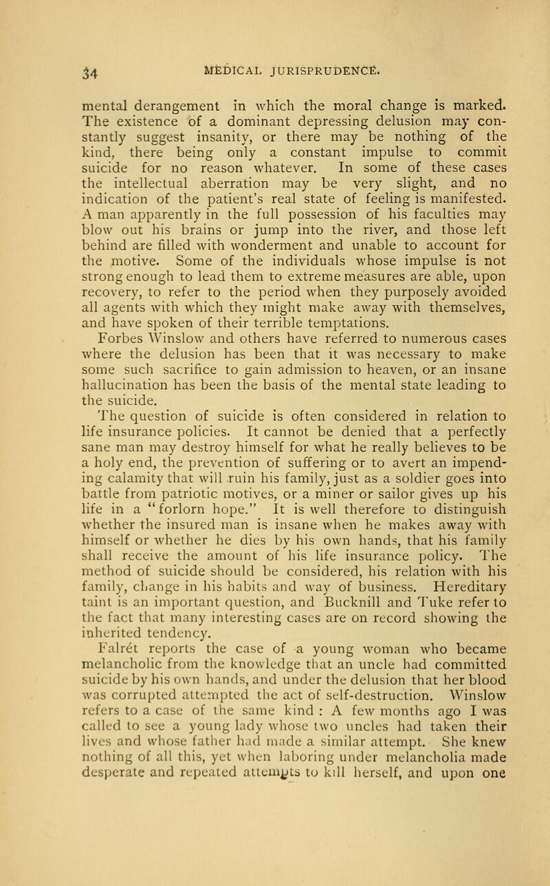 mental derangement in which the moral change is marked. The existence of a dominant depressing delusion may con- stantly suggest insanity, or there may be nothing of the kind, there being only a constant impulse to commit suicide for no reason whatever. In some of these cases the intellectual aberration may be very slight, and no indication of the patient's real state of feeling is manifested. A man apparently in the full possession of his faculties may blow out his brains or jump into the river, and those left behind are filled with wonderment and unable to account for the motive. Some of the individuals whose impulse is not strong enough to lead them to extreme measures are able, upon recovery, to refer to the period when they purposely avoided all agents with which they might make away with themselves, and have spoken of their terrible temptations. Forbes Winslow and others have referred to numerous cases where the delusion has been that it was necessary to make some such sacrifice to gain admission to heaven, or an insane hallucination has been the basis of the mental state leading to the suicide. The question of suicide is often considered in relation to life insurance policies. It cannot be denied that a perfectly sane man may destroy himself for what he really believes to be a holy end, the prevention of suffering or to avert an impend- ing calamity that will .ruin his family, just as a soldier goes into battle from patriotic motives, or a miner or sailor gives up his life in a forlorn hope. It is well therefore to distinguish whether the insured man is insane when he makes away with himself or whether he dies by his own hands, that his family shall receive the amount of his life insurance policy. The method of suicide should be considered, his relation with his family, change in his habits and way of business. Hereditary taint is an important question, and Bucknill and Tuke refer to the fact that many interesting cases are on record showing the inherited tendency, Falret reports the case of a young woman who became melancholic from the knowledge that an uncle had committed suicide by his own hands, and under the delusion that her blood was corrupted attempted the act of self-destruction. Winslow refers to a case of the same kind : A few months ago I was called to see a young lady whose two uncles had taken their lives and whose father had made a similar attempt. She knew nothing of all this, yet when laboring under melancholia made desperate and repeated altem^Ls to kill herself, and upon one