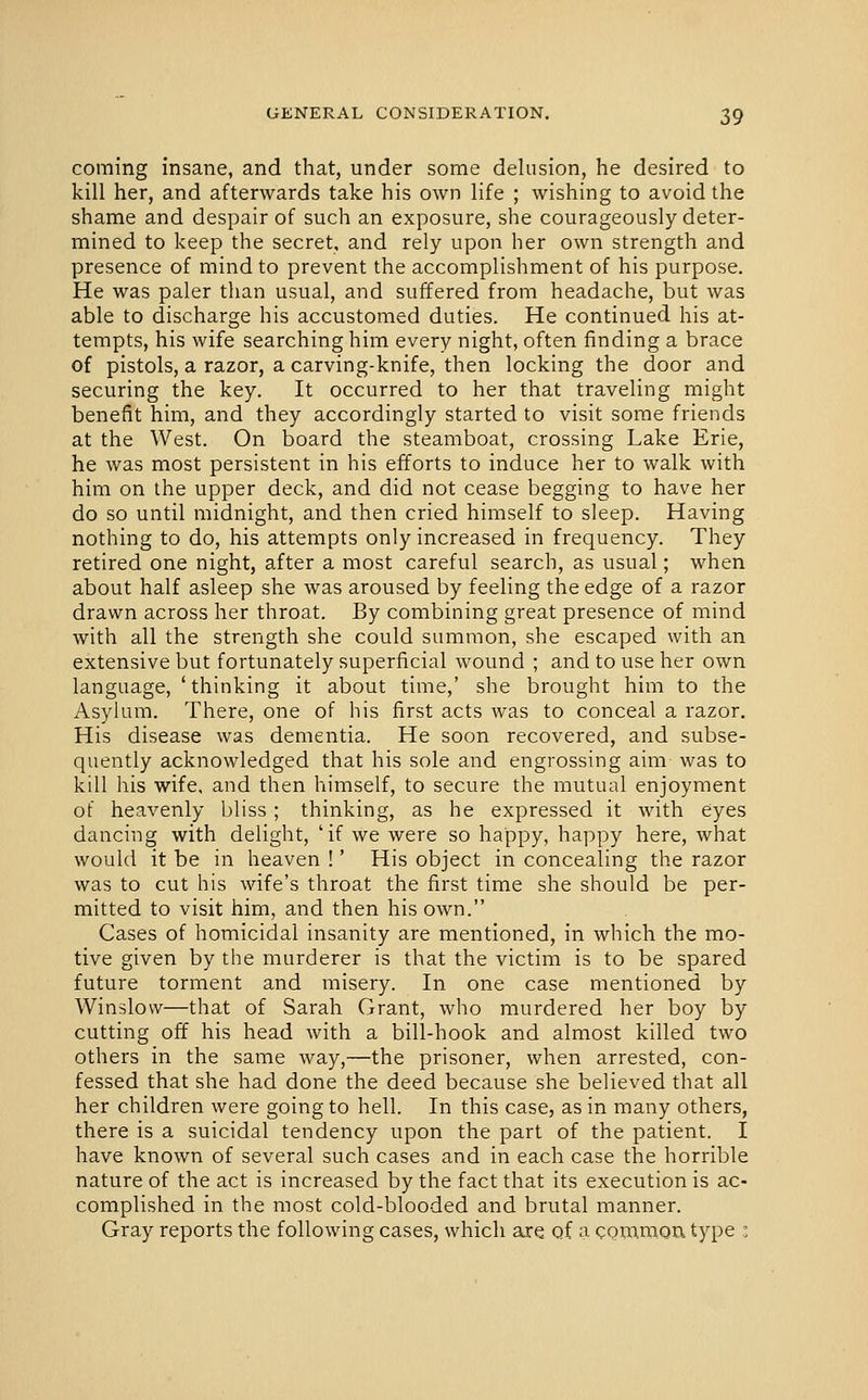 coming insane, and that, under some delusion, he desired to kill her, and afterwards take his own life ; wishing to avoid the shame and despair of such an exposure, she courageously deter- mined to keep the secret, and rely upon her own strength and presence of mind to prevent the accomplishment of his purpose. He was paler than usual, and suffered from headache, but was able to discharge his accustomed duties. He continued his at- tempts, his wife searching him every night, often finding a brace of pistols, a razor, a carving-knife, then locking the door and securing the key. It occurred to her that traveling might benefit him, and they accordingly started to visit some friends at the West. On board the steamboat, crossing Lake Erie, he was most persistent in his efforts to induce her to walk with him on the upper deck, and did not cease begging to have her do so until midnight, and then cried himself to sleep. Having nothing to do, his attempts only increased in frequency. They retired one night, after a most careful search, as usual; when about half asleep she was aroused by feeling the edge of a razor drawn across her throat. By combining great presence of mind with all the strength she could summon, she escaped with an extensive but fortunately superficial wound ; and to use her own language, 'thinking it about time,' she brought him to the Asylum. There, one of his first acts was to conceal a razor. His disease was dementia. He soon recovered, and subse- quently acknowledged that his sole and engrossing aim was to kill his wife, and then himself, to secure the mutual enjoyment of heavenly bliss; thinking, as he expressed it with eyes dancing with delight, 'if we were so happy, happy here, what would it be in heaven !' His object in concealing the razor was to cut his wife's throat the first time she should be per- mitted to visit him, and then his own. Cases of homicidal insanity are mentioned, in which the mo- tive given by the murderer is that the victim is to be spared future torment and misery. In one case mentioned by Winslovv—that of Sarah Grant, who murdered her boy by cutting off his head with a bill-hook and almost killed two others in the same way,—the prisoner, when arrested, con- fessed that she had done the deed because she believed that all her children were going to hell. In this case, as in many others, there is a suicidal tendency upon the part of the patient. I have known of several such cases and in each case the horrible nature of the act is increased by the fact that its execution is ac- complished in the most cold-blooded and brutal manner. Gray reports the following cases, which are of a common type :