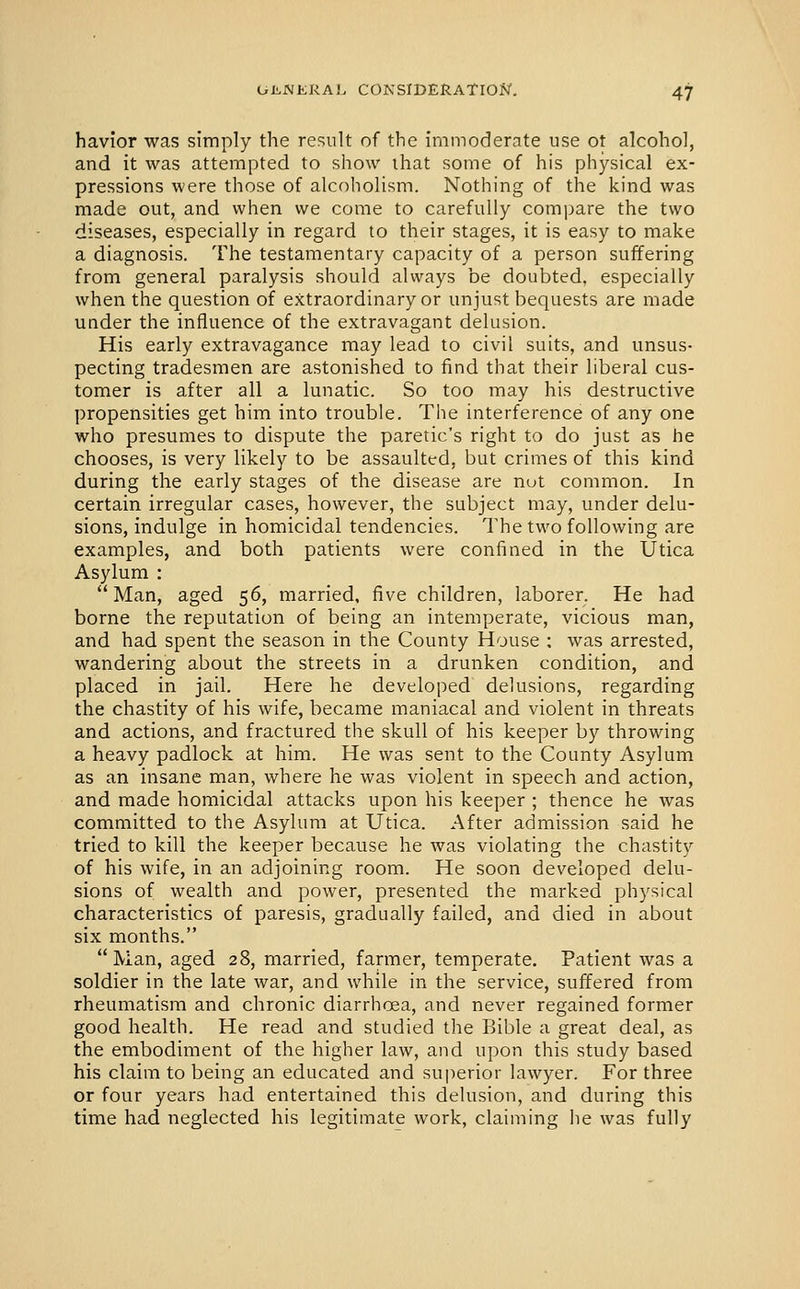 havior was simply the result of the immoderate use ot alcohol, and it was attempted to show ihat some of his physical ex- pressions were those of alcoholism. Nothing of the kind was made out, and when we come to carefully compare the two diseases, especially in regard to their stages, it is easy to make a diagnosis. The testamentary capacity of a person suffering from general paralysis should always be doubted, especially when the question of extraordinary or unjust bequests are made under the influence of the extravagant delusion. His early extravagance may lead to civil suits, and unsus- pecting tradesmen are astonished to find that their liberal cus- tomer is after all a lunatic. So too may his destructive propensities get him into trouble. The interference of any one who presumes to dispute the paretic's right to do just as he chooses, is very likely to be assaulttrd, but crimes of this kind during the early stages of the disease are nut common. In certain irregular cases, however, the subject may, under delu- sions, indulge in homicidal tendencies. The two following are examples, and both patients were confined in the Utica Asylum :  Man, aged 56, married, five children, laborer. He had borne the reputation of being an intemperate, vicious man, and had spent the season in the County House ; was arrested, wandering about the streets in a drunken condition, and placed in jail. Here he developed delusions, regarding the chastity of his wife, became maniacal and violent in threats and actions, and fractured the skull of his keeper by throwing a heavy padlock at him. He was sent to the County Asylum as an insane man, where he was violent in speech and action, and made homicidal attacks upon his keeper ; thence he was committed to the Asylum at Utica. After admission said he tried to kill the keeper because he was violating the chastity of his wife, in an adjoining room. He soon developed delu- sions of wealth and power, presented the marked physical characteristics of paresis, gradually failed, and died in about six months. Man, aged 28, married, farmer, temperate. Patient was a soldier in the late war, and while in the service, suffered from rheumatism and chronic diarrhoea, and never regained former good health. He read and studied the Bible a great deal, as the embodiment of the higher law, and upon this study based his claim to being an educated and superior lawyer. For three or four years had entertained this delusion, and during this time had neglected his legitimate work, claiming he was fully