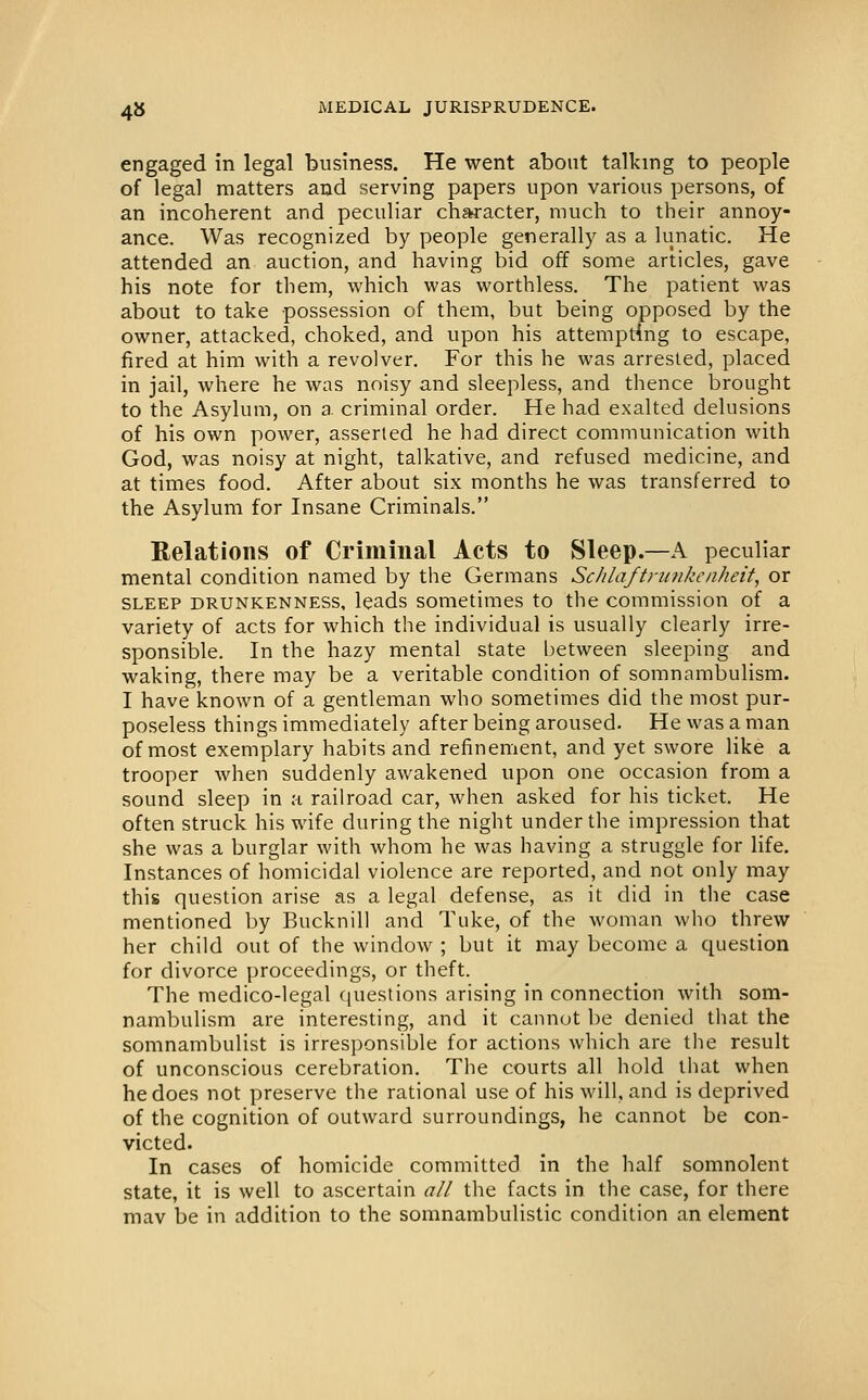 engaged in legal business. He went about talking to people of legal matters and serving papers upon various persons, of an incoherent and peculiar character, much to their annoy- ance. Was recognized by people generally as a lunatic. He attended an auction, and having bid off some articles, gave his note for them, which was worthless. The patient was about to take possession of them, but being opposed by the owner, attacked, choked, and upon his attempting to escape, fired at him with a revolver. For this he was arrested, placed in jail, where he was noisy and sleepless, and thence brought to the Asylum, on a criminal order. He had exalted delusions of his own power, asserted he had direct communication with God, was noisy at night, talkative, and refused medicine, and at times food. After about six months he was transferred to the Asylum for Insane Criminals. Relations of Criminal Acts to Sleep.—A peculiar mental condition named by the Germans ScJilaftriinkcnheit, or SLEEP DRUNKENNESS, leads sometimes to the commission of a variety of acts for which the individual is usually clearly irre- sponsible. In the hazy mental state l)etween sleeping and waking, there may be a veritable condition of somnambulism. I have known of a gentleman who sometimes did the most pur- poseless things immediately after being aroused. He was a man of most exemplary habits and refinement, and yet swore like a trooper when suddenly awakened upon one occasion from a sound sleep in a railroad car, when asked for his ticket. He often struck his wife during the night under the impression that she was a burglar with whom he was having a struggle for life. Instances of homicidal violence are reported, and not only may this question arise as a legal defense, as it did in the case mentioned by Bucknill and Tuke, of the woman who threw her child out of the window ; but it may become a question for divorce proceedings, or theft. The medico-legal (|uestions arising in connection with som- nambulism are interesting, and it cannot be denied that the somnambulist is irresponsible for actions which are the result of unconscious cerebration. The courts all hold that when he does not preserve the rational use of his will, and is deprived of the cognition of outward surroundings, he cannot be con- victed. In cases of homicide committed in the half somnolent state, it is well to ascertain all the facts in the case, for there raav be in addition to the somnambulistic condition an element