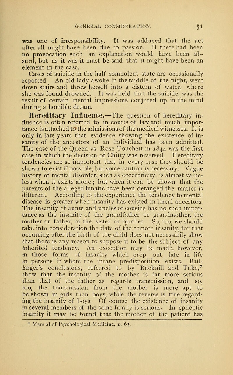 was one of irresponsibility. It was adduced that the act after all might have been due to passion. If there had been no provocation such an explanation ■ would have been ab- surd, but as it was it must be said that it might have been an element in the case. Cases of suicide in the half somnolent state are occasionally reported. An old lady awoke in the middle of the night, went down stairs and threw herself into a cistern of water, where she was found drowned. It was held that the suicide was the result of certain mental impressions conjured up in the mind during a horrible dream. Hereditary Influence.—The question of hereditary in- fluence is often referred to in courts of law and much impor- tance is attached to the admissions of the medical witnesses. It is only in late years that evidence showing the existence of in- sanity of the ancestors of an individual has been admitted. The case of the Queen vs. Rose Touchett in 1844 was the first case in which the decision of Chitty was reversed. Hereditary tendencies are so important that in every case they should be shown to exist if possible, but some caution is necessary. Vague history of mental disorder, such as eccentricity, is almost value- less when it exists alone ; but when it can be shown that the ])arents of the alleged lunatic have been deranged the matter is different. According to the experience the tendency to mental disease is greater when insanity has existed in lineal ancestors. The insanity of aunts arid uncles or cousins has no such impor- tance as the insanity of the grandfather or grandmother, the mother or father, or the sister or brother. So, too, we should take into consideration th;' date of the remote insanity, for that occurring after the birth of the child does not necessarily show that there is any reason to suppose it to be the subject of any Inherited tendency. An exception may be made, however, in those forms of insanity which crop out late in life m persons in whom the inr^ane predisposition exists. Bail- larger's conclusions, referred to by Bucknill and Tuke,* show that the insanity of the mother is far more serious than that of the father as regards transmission, and so, too, the transmission from the mother is more apt to be shown in girls than boys, while the reverse is true regard- ing the insanity of boys. Of course the existence of insanity in several members of the same family is serious. In epileptic insanity it may be found that the mother of the patient has * Mnmial of Psyclioloijical Medicine, p. 63.