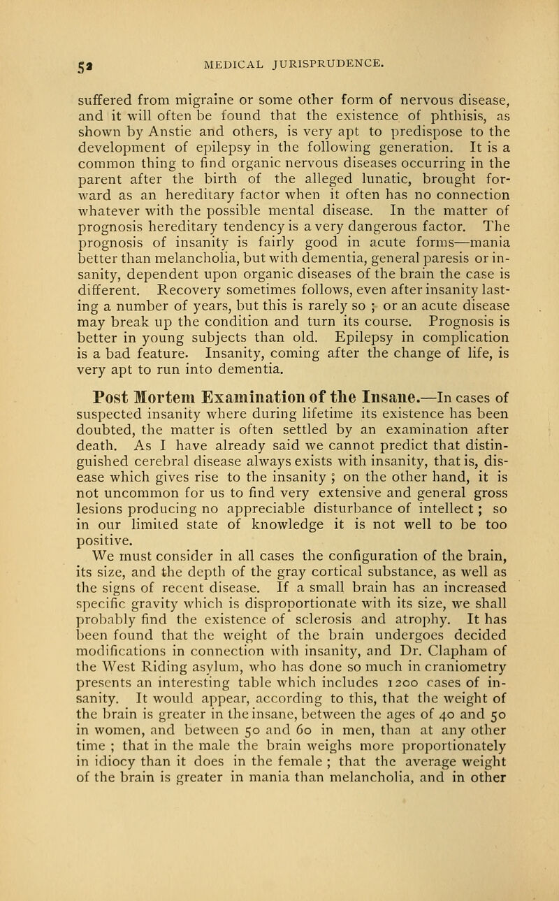 suffered from migraine or some other form of nervous disease, and it will often be found that the existence of phthisis, as shown by Anstie and others, is very apt to predispose to the development of epilepsy in the following generation. It is a common thing to find organic nervous diseases occurring in the parent after the birth of the alleged lunatic, brought for- ward as an hereditary factor when it often has no connection whatever with the possible mental disease. In the matter of prognosis hereditary tendency is a very dangerous factor. The prognosis of insanity is fairly good in acute forms—mania better than melancholia, but with dementia, general paresis or in- sanity, dependent upon organic diseases of the brain the case is different. Recovery sometimes follows, even after insanity last- ing a number of years, but this is rarely so ; or an acute disease may break up the condition and turn its course. Prognosis is better in young subjects than old. Epilepsy in complication is a bad feature. Insanity, coming after the change of life, is very apt to run into dementia. Post Mortem Examination of the Insane.—In cases of suspected insanity where during lifetime its existence has been doubted, the matter is often settled by an examination after death. As I have already said we cannot predict that distin- guished cerebral disease ahvays exists with insanity, that is, dis- ease which gives rise to the insanity ; on the other hand, it is not uncommon for us to find very extensive and general gross lesions producing no appreciable disturbance of intellect; so in our limited state of knowledge it is not well to be too positive. We must consider in all cases the configuration of the brain, its size, and the depth of the gray cortical substance, as well as the signs of recent disease. If a small brain has an increased specific gravity which is disproportionate with its size, we shall probably find the existence of sclerosis and atrophy. It has been found that the weight of the brain undergoes decided modifications in connection with insanity, and Dr. Clapham of the West Riding asylum, who has done so much in craniometry presents an interesting table which includes 1200 cases of in- sanity. It would appear, according to this, that the weight of the brain is greater in the insane, between the ages of 40 and 50 in women, and between 50 and 60 in men, than at any other time ; that in the male the brain weighs more proportionately in idiocy than it does in the female ; that the average weight of the brain is greater in mania than melancholia, and in other