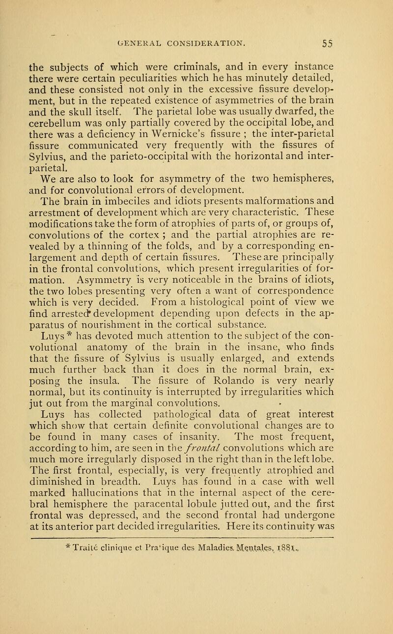 the subjects of which were criminals, and in every instance there were certain peculiarities which he has minutely detailed, and these consisted not only in the excessive fissure develop- ment, but in the repeated existence of asymmetries of the brain and the skull itself. The parietal lobe was usually dwarfed, the cerebellum was only partially covered by the occipital lobe, and there was a deficiency in Wernicke's fissure ; the inter-parietal fissure communicated very frequently with the fissures of Sylvius, and the parieto-occipital with the horizontal and inter- parietal. We are also to look for asymmetry of the two hemispheres, and for convolutional errors of development. The brain in imbeciles and idiots presents malformations and arrestment of development which are very characteristic. These modifications take the form of atrophies of parts of, or groups of, convolutions of the cortex ; and the partial atrophies are re- vealed by a thinning of the folds, and by a corresponding en- largement and depth of certain fissures. These are principally in the frontal convolutions, which present irregularities of for- mation. Asymmetry is very noticeable in the brains of idiots, the two lobes presenting very often a want of correspondence which is very decided. From a histological point of view we find arrestee^ development depending upon defects in the ap- paratus of nourishment in the cortical substance. Luys* has devoted much attention to the subject of the con- volutional anatomy of the brain in the insane, who finds that the fissure of Sylvius is usually enlarged, and extends much further back than it does in the normal brain, ex- posing the insula. The fissure of Rolando is very nearly normal, but its continuity is interrupted by irregularities which jut out from the marginal convolutions. Luys has collected pathological data of great interest which show that certain definite convolutional changes are to be found in many cases of insanity. The most frequent, according to him, are seen in the. frontal convolutions which are much more irregularly disposed in the right than in the left lobe. The first frontal, especially, is very frequently atrophied and diminished in breadth. Luys has found in a case with well marked hallucinations that in the internal aspect of the cere- bral hemisphere the paracental lobule jutted out, and the first frontal was depressed, and the second frontal had undergone at its anterior part decided irregularities. Here its continuity was *TraiLe cliniqiie et Pra'ique des Maladies.Mwtal.es, 1.88;.,