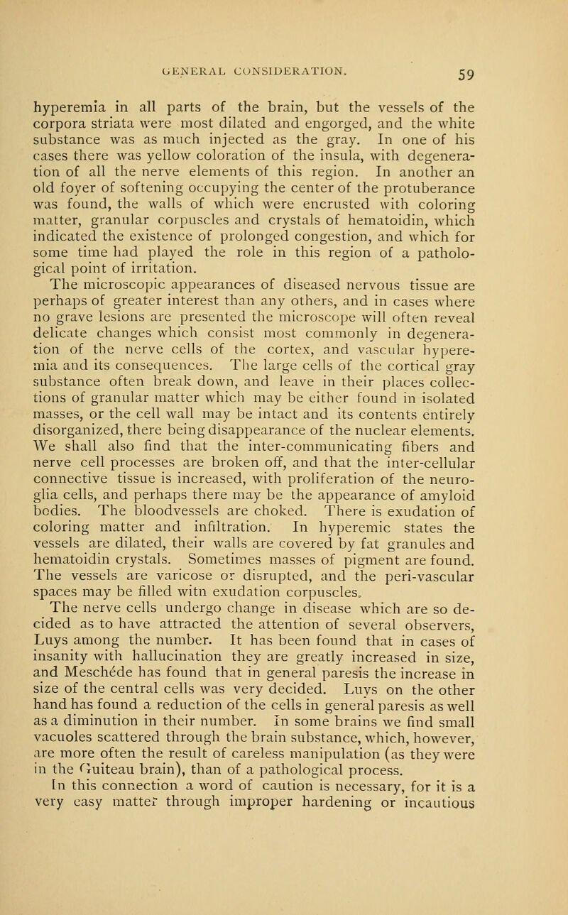 hyperemia in all parts of the brain, but the vessels of the corpora striata were most dilated and engorged, and the white substance was as much injected as the gray. In one of his cases there was yellow coloration of the insula, with degenera- tion of all the nerve elements of this region. In another an old foyer of softening occupying the center of the protuberance was found, the walls of which were encrusted with coloring matter, granular corpuscles and crystals of hematoidin, which indicated the existence of prolonged congestion, and which for some time had played the role in this region of a patholo- gical point of irritation. The microscopic appearances of diseased nervous tissue are perhaps of greater interest than any others, and in cases where no grave lesions are presented the microscope will often reveal delicate changes which consist most commonly in degenera- tion of the nerve cells of the cortex, and vascuUir hypere- mia and its consequences. The large cells of the cortical gray substance often break down, and leave in their places collec- tions of granular matter which may be either found in isolated masses, or the cell wall may be intact and its contents entirely disorganized, there being disappearance of the nuclear elements. We shall also find that the inter-communicating fibers and nerve cell processes are broken off, and that the inter-cellular connective tissue is increased, with proliferation of the neuro- glia cells, and perhaps there may be the appearance of amyloid bodies. The bloodvessels are choked. There is exudation of coloring matter and infiltration. In hyperemic states the vessels are dilated, their walls are covered by fat granules and hematoidin crystals. Sometimes masses of pigment are found. The vessels are varicose or disrupted, and the peri-vascular spaces may be filled witn exudation corpuscles. The nerve cells undergo change in disease which are so de- cided as to have attracted the attention of several observers, Luys among the number. It has been found that in cases of insanity with hallucination they are greatly increased in size, and Meschede has found that in general paresis the increase in size of the central cells was very decided. Luys on the other hand has found a reduction of the cells in general paresis as well as a diminution in their number. In some brains we find small vacuoles scattered through the brain substance, which, however, are more often the result of careless manipulation (as they were in the <'Tuiteau brain), than of a pathological process. [n this connection a word of caution is necessary, for it is a very easy matter through improper hardening or incautious