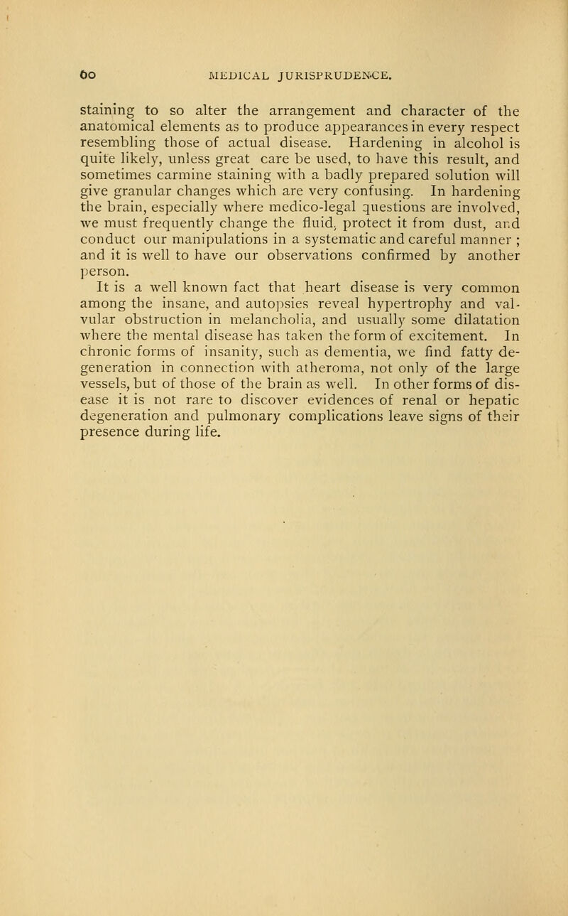 Staining to so alter the arrangement and character of the anatomical elements as to produce appearances in every respect resembling those of actual disease. Hardening in alcohol is quite likely, unless great care be used, to have this result, and sometimes carmine staining with a badly prepared solution will give granular changes which are very confusing. In hardening the brain, especially where medico-legal questions are involved, Ave must frequently change the fluid, protect it from dust, and conduct our manipulations in a systematic and careful manner ; and it is well to have our observations confirmed by another person. It is a well known fact that heart disease is very common among the insane, and auto])sies reveal hypertrophy and val- vular obstruction in melanchoHa, and usually some dilatation where the mental disease has taken the form of excitement. In chronic forms of insanity, such as dementia, we find fatty de- generation in connection with atheroma, not only of the large vessels, but of those of the brain as well. In other forms of dis- ease it is not rare to discover evidences of renal or hepatic degeneration and pulmonary complications leave signs of their presence during life.