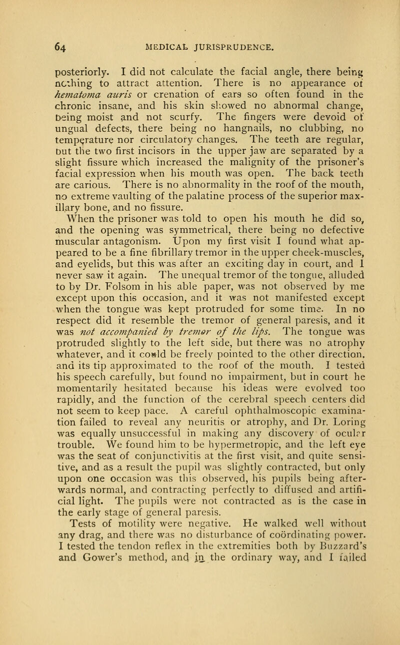 posteriorly. I did not calculate the facial angle, there being nothing to attract attention. There is no appearance oi hematoma auris or crenation of ears so often found in the chronic insane, and his skin sl.owed no abnormal change, Deing moist and not scurfy. The fingers were devoid of ungual defects, there being no hangnails, no clubbing, no temperature nor circulatory changes. The teeth are regular, but the two first incisors in the upper jaw are separated by a slight fissure which increased the malignity of the prisoner's facial expression when his mouth was open. The back teeth are carious. There is no abnormality in the roof of the mouth, no extreme vaulting of the palatine process of the superior max- illary bone, and no fissure. When the prisoner was told to open his mouth he did so, and the opening was symmetrical, there being no defective muscular antagonism. Upon my first visit I found what ap- peared to be a fine fibrillary tremor in the upper cheek-muscles, and eyelids, but this was after an exciting day in court, and 1 never saw it again. The unequal tremor of the tongue, alluded to by Dr. Folsom in his able paper, was not observed by me except upon this occasion, and it was not manifested except when the tongue was kept protruded for some time. In no respect did it resemble the tremor of general paresis, and it was not accompajiied by tremor of the lips. The tongue was protruded slightly to the left side, but there was no atrophy whatever, and it cowld be freely pointed to the other direction, and its tip approximated to the roof of the mouth. I tested his speech carefully, but found no impairment, but in court he momentarily hesitated because his ideas were evolved too rapidly, and the function of the cerebral speech centers did not seem to keep pace. A careful ophthalmoscopic examina- tion failed to reveal any neuritis or atrophy, and Dr. Loring was equally unsuccessful in making any discovery of oculrr trouble. We found him to be hypermetropic, and the left eye was the seat of conjunctivitis at the first visit, and quite sensi- tive, and as a result the pupil was slightly contracted, but only upon one occasion was this observed, his pupils being after- wards normal, and contracting perfectly to diffused and artifi- cial light. The pupils were not contracted as is the case in the early stage of general paresis. Tests of motility were negative. He walked well without any drag, and there was no disturbance of coordinating power. I tested the tendon reflex in the extremities both by Buzzard's and Gower's method, and in the ordinary way, and I failed