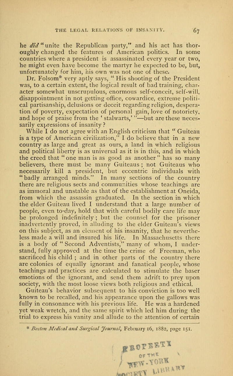 he did'* unite the Republican party, and his act has thor- oughly changed the features of American poHtics. In some countries where a president is assassinated every year or two, he might even have become the martyr lie expected to be, but, unfortunately for him, his own was not one of these. Dr. Folsom* very aptly says,  His shooting of the President was, to a certain extent, the logical result of bad training, char- acter somewhat unscrupulous, enormous self-conceit, self-will, disappointment in not getting office, cowardice, extreme politi- cal partisanship, delusions or deceit regarding religion, despera- tion of poverty, expectation of personal gain, love of notoriety, and hope of praise from the ' stalwarts,' —but are these neces- sarily expressions of insanity ? While I do not agree with an English criticism that  Guiteau is a type of American civilization, I do believe that in a new country as large and great as ours, a land in which religious and political liberty is as universal as it is in this, and in which the creed that  one man is as good as another  has so many believers, there must be many Guiteaus ; not Guiteaus who necessarily kill a president, but eccentric individuals with badly arranged minds. In many sections of the country there are religious sects and communities whose teachings are as immoral and unstable as that of the establishment at Oneida, from which the assassin graduated. In the section in which the elder Guiteau lived I understand that a large number of people, even to-day, hold that with careful bodily care life may be prolonged indefinitely ; but the counsel for the prisoner inadvertently proved, in alluding to the elder Guiteau's views on this subject, as an element of his insanity, that he neverthe- less made a will and insured his life. In Massachusetts there is a body of  Second Adventists, many of whom, 1 under- stand, fully approved at the time the crime of Freeman, who sacrificed his child ; and in other parts of the country there are colonies of equally ignorant and fanatical people, whose teachings and practices are calculated to stimulate the baser emotions of the ignorant, and send them adrift to prey upon society, with the most loose views both religious and ethical. Guiteau's behavior subsequent to his conviction is too well known to be recalled, and his appearance upon the gallows was fully in consonance with his previous life. He was a hardened yet weak wretch, and the same spirit which led him during the trial to express his vanity and allude to the attention of certain * Boston Medical and Surgical Journal, February i6, 1882, page 151. 1 of* „ '