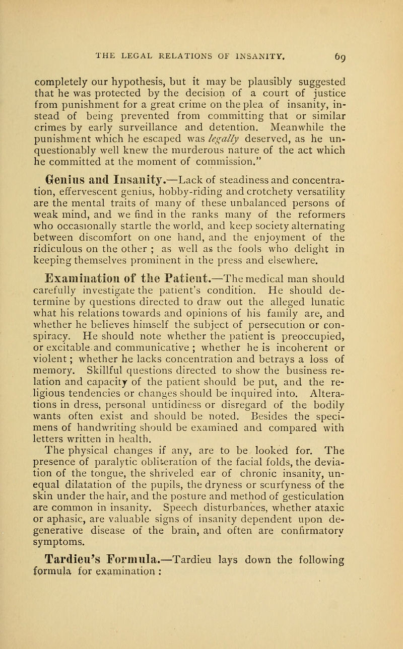 completely our hypothesis, but it may be plausibly suggested that he was protected by the decision of a court of justice from punishment for a great crime on the plea of insanity, in- stead of being prevented from committing that or similar crimes by early surveillance and detention. Meanwhile the punishment which he escaped was legally deserved, as he un- questionably well knew the murderous nature of the act which he committed at the moment of commission. Genius and Insanity.—Lack of steadiness and concentra- tion, effervescent genius, hobby-riding and crotchety versatility are the mental traits of many of these unbalanced persons of weak mind, and we find in the ranks many of the reformers who occasionally startle the world, and keep society alternating between discomfort on one hand, and the enjoyment of the ridiculous on the other ; as well as the fools who delight in keeping themselves prominent in the press and elsewhere. Examination of the Patient.—The medical man should carefully investigate the patient's condition. He should de- termine by questions directed to draw out the alleged lunatic what his relations towards and opinions of his family are, and whether he believes himself the subject of persecution or con- spiracy. He should note whether the patient is preoccupied, or excitable and communicative ; whether he is incoherent or violent; whether he lacks concentration and betrays a loss of memory. Skillful questions directed to show the business re- lation and capacity of the patient should be put, and the re- ligious tendencies or changes should be inquired into. Altera- tions in dress, personal untidiness or disregard of the bodily wants often exist and should be noted. Besides the speci- mens of handwriting should be examined and compared with letters written in health. The physical changes if any, are to be looked for. The presence of paralytic obliteration of the facial folds, the devia- tion of the tongue, the shriveled ear of chronic insanity, un- equal dilatation of the pupils, the dryness or scurfyness of the skin under the hair, and the posture and method of gesticulation are common in insanity. Speech disturbances, whether ataxic or aphasic, are valuable signs of insanity dependent upon de- generative disease of the brain, and often are confirmatory symptoms. Tardieu's Formula.—Tardieu lays down the following formula for examinatioa;