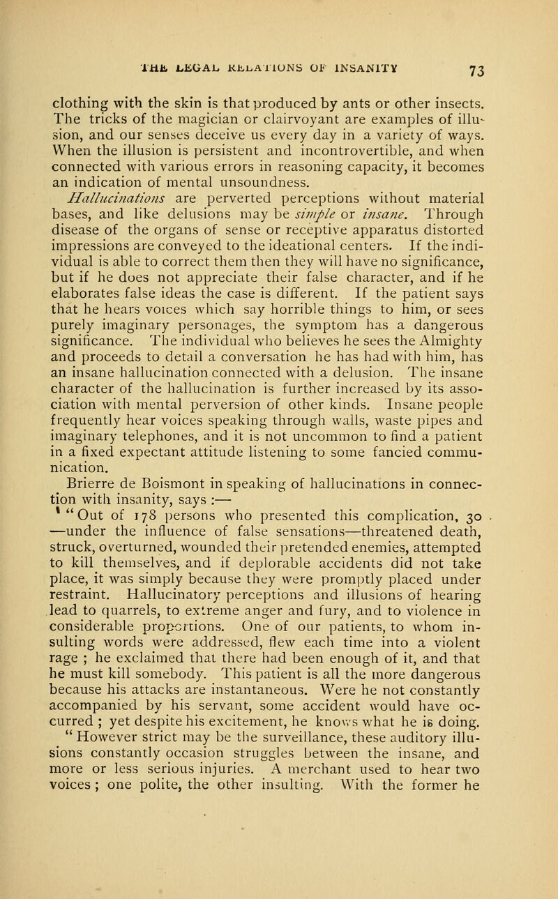 clothing with the skin is that produced by ants or other insects. The tricks of the magician or clairvoyant are examples of illu- sion, and our senses deceive us every day in a variety of ways. When the illusion is persistent and incontrovertible, and when connected with various errors in reasoning capacity, it becomes an indication of mental unsoundness. Hallucinations are perverted perceptions without material bases, and like delusions may be simple or insa?ie. Through disease of the organs of sense or receptive apparatus distorted impressions are conveyed to the ideational centers. If the indi- vidual is able to correct them then they will have no significance, but if he does not appreciate their false character, and if he elaborates false ideas the case is different. If the patient says that he hears voices which say horrible things to him, or sees purely imaginary personages, the symptom has a dangerous significance. The individual who believes he sees the Almighty and proceeds to detail a conversation he has had with him, has an insane hallucination connected with a delusion. The insane character of the hallucination is further increased by its asso- ciation with mental perversion of other kinds. Insane people frequently hear voices speaking through walls, waste pipes and imaginary telephones, and it is not uncommon to find a patient in a fixed expectant attitude listening to some fancied commu- nication. Brierre de Boismont in speaking of hallucinations in connec- tion with insanity, says :— *  Out of 178 persons who presented this complication, 30 —under the influence of false sensations—threatened death, struck, overturned, wounded their pretended enemies, attempted to kill themselves, and if deplorable accidents did not take place, it was simply because they were promptly placed under restraint. Hallucinatory perceptions and illusions of hearing lead to quarrels, to extreme anger and fury, and to violence in considerable proportions. One of our patients, to whom in- sulting words were addressed, flew each time into a violent rage ; he exclaimed that there had been enough of it, and that he must kill somebody. This patient is all the more dangerous because his attacks are instantaneous. Were he not constantly accompanied by his servant, some accident would have oc- curred ; yet despite his excitement, he knov.'s what he is doing.  However strict may be the surveillance, these auditory illu- sions constantly occasion struggles between the insane, and more or less serious injuries. A merchant used to hear two voices ; one polite, the other insulting. With the former he