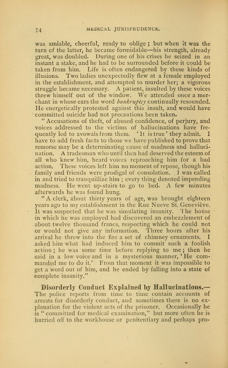 was amiable, cheerful, ready to oblige ; but when it was the turn cf the latter, he became formidable—his strength, already great, was doubled. During one of his crises he seized in an instant a stake, and he had to be surrounded before it could be taken from him. Life is often endangered by these kinds of illusions. Two ladies unexpectedly flew at a female employed in the establishment, and attempted to murder her; a vigorous struggle became necessary. A patient, insulted by these voices threw himself out of the window. We attended once a mer- chant in whose ears the word bankruptcy continually resounded. He energetically protested against this insult, and would have committed suicide had not precautions been taken.  Accusations of theft, of abused confidence, of perjury, and voices addressed to the victims of hallucinations have fre- quently led to avowals from them. ' It is true ' they admit, I have to add fresh facts to those we have published to prove that remorse may be a determinating cause of madness and halluci- nation. A tradesman who until then had deserved the esteem of all who knew him, heard voices reproaching him for a bad action. These voices left him no moment of repose, though his family and friends were prodigal of consolation. 1 was called in and tried to tranquillize him ; every thing denoted impending madness. He went up-stairs to go to bed. A few minutes afterwards he was found hung.  A clerk, about thirty years of age, was brought eighteen years ago to my establishment in the Rue Nueve St. Genevieve. It was suspected that he was simulating insanity, 'i'he house in which he was employed had discovered an embezzlement of about twelve thousand francs, respecting which he could not or would not give any information. Three hours after his arrival he threw into the fire a set of chimney ornam.ents. I asked him what had induced him to commit such a foolish action ; he was some time before replying to me ; then he said in a low voice and in a mysterious manner, ' He com- manded me to do it.' From that moment it was impossible to get a word out of him, and he ended by falling into a state of complete insanity. Disorderly Conduct Explained by Hallucinations.— The police reports from time to time contain accounts of arrests for disorderly conduct, and sometimes there is no ex- planation for the violent acts of the prisoner. Occasionally he is  committed for medical examination, but more often he is hurried off to the workhouse or penitentiary and perhaps pro-