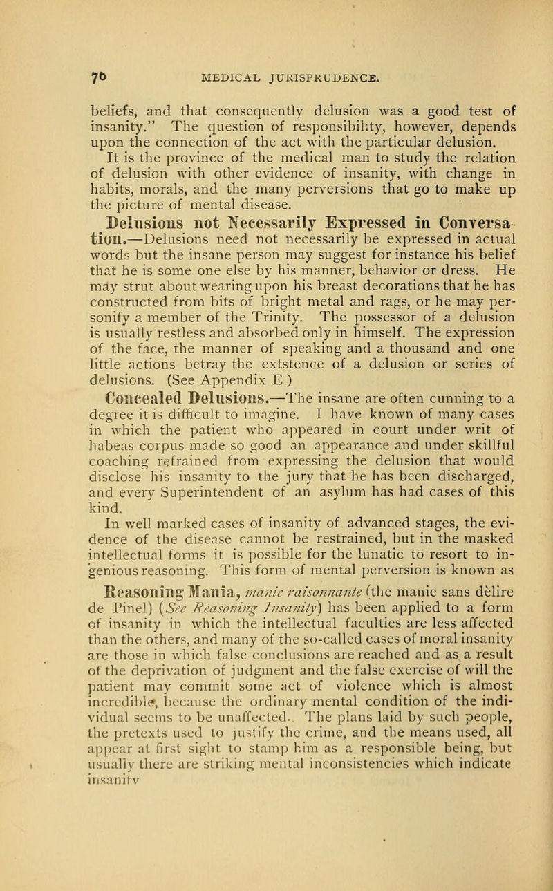 beliefs, and that consequently delusion was a good test of insanity. The question of responsibility, however, depends upon the connection of the act with the particular delusion. It is the province of the medical man to study the relation of delusion with other evidence of insanity, with change in habits, morals, and the many perversions that go to make up the picture of mental disease. Delusions not Necessarily Expressed in Conversa- tion.—Delusions need not necessarily be expressed in actual words but the insane person may suggest for instance his belief that he is some one else by his manner, behavior or dress. He may strut about wearing upon his breast decorations that he has constructed from bits of bright metal and rags, or he may per- sonify a member of the Trinity. The possessor of a delusion is usually restless and absorbed only in himself. The expression of the face, the manner of speaking and a thousand and one little actions betray the extstence of a delusion or series of delusions. (See Appendix E ) Concealed Delusions.—The insane are often cunning to a degree it is difficult to imagine. I have known of many cases in which the patient who appeared in court under writ of habeas corpus made so good an appearance and under skillful coaching refrained from expressing the delusion that would disclose his insanity to the jury that he has been discharged, and every Superintendent of an asylum has had cases of this kind. In well marked cases of insanity of advanced stages, the evi- dence of the disease cannot be restrained, but in the masked intellectual forms it is possible for the lunatic to resort to in- genious reasoning. This form of mental perversion is known as Reasoning Mania^ manie raisonnante (the manie sans delire de Pinel) [^Sce Reasoning Jnsanity) has been applied to a form of insanity in which the intellectual faculties are less affected than the others, and many of the so-called cases of moral insanity are those in which false conclusions are reached and as a result ot the deprivation of judgment and the false exercise of will the patient may commit some act of violence which is almost incredible, because the ordinary mental condition of the indi- vidual seems to be unaffected.. The plans laid by such people, the pretexts used to justify the crime, and the means used, all a])j)ear at first sight to stamp him as a responsible being, but usually there arc striking mental inconsistencies which indicate insanity