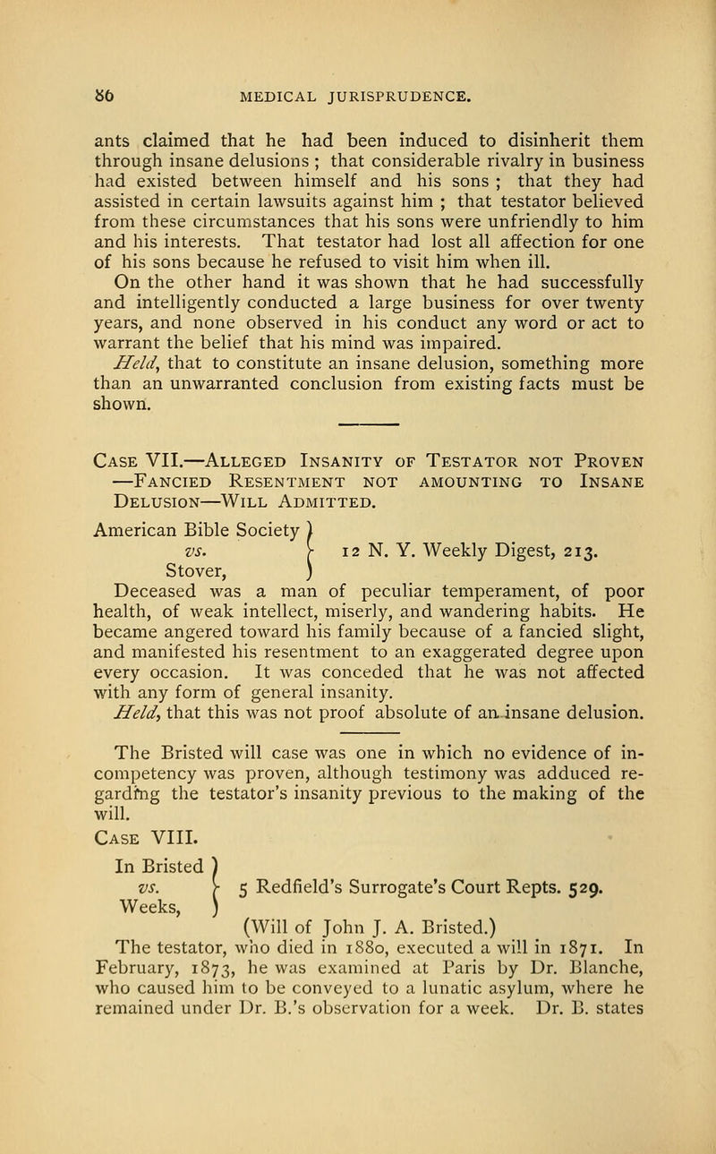 ants claimed that he had been induced to disinherit them through insane delusions ; that considerable rivalry in business had existed between himself and his sons ; that they had assisted in certain lawsuits against him ; that testator believed from these circumstances that his sons were unfriendly to him and his interests. That testator had lost all affection for one of his sons because he refused to visit him when ill. On the other hand it was shown that he had successfully and intelligently conducted a large business for over twenty years, and none observed in his conduct any word or act to warrant the belief that his mind was impaired. Held, that to constitute an insane delusion, something more than an unwarranted conclusion from existing facts must be shown. Case VII.—Alleged Insanity of Testator not Proven —Fancied Resentment not amounting to Insane Delusion—Will Admitted. American Bible Society ) vs. \ 12 N. Y. Weekly Digest, 213. Stover, ) Deceased was a man of peculiar temperament, of poor health, of weak intellect, miserly, and wandering habits. He became angered toward his family because of a fancied slight, and manifested his resentment to an exaggerated degree upon every occasion. It was conceded that he was not affected with any form of general insanity. Held, that this was not proof absolute of an, insane delusion. The Bristed will case was one in which no evidence of in- competency was proven, although testimony was adduced re- gardfng the testator's insanity previous to the making of the will. Case VIII. In Bristed ) vs. \ 5 Redfield's Surrogate's Court Repts. 529. Weeks I (Will of John J. A. Bristed.) The testator, who died in 1880, executed a will in 1871. In February, 1873, he was examined at Paris by Dr. Blanche, who caused him to be conveyed to a lunatic asylum, where he remained under Dr. B.'s observation for a week. Dr. B. states