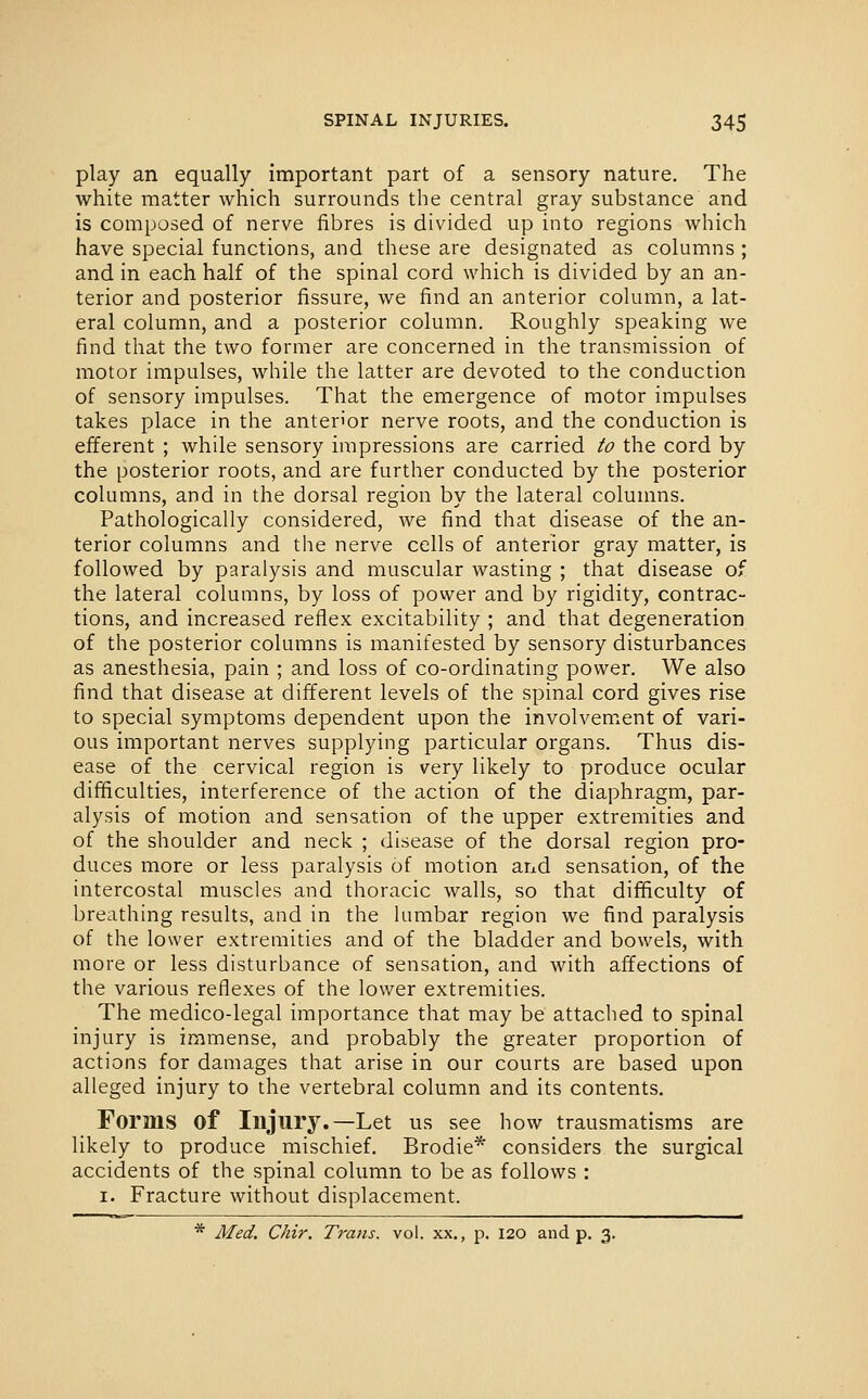 play an equally important part of a sensory nature. The white matter which surrounds the central gray substance and is composed of nerve fibres is divided up into regions which have special functions, and these are designated as columns ; and in each half of the spinal cord which is divided by an an- terior and posterior fissure, we find an anterior column, a lat- eral column, and a posterior column. Roughly speaking we find that the two former are concerned in the transmission of motor impulses, while the latter are devoted to the conduction of sensory impulses. That the emergence of motor impulses takes place in the anten'or nerve roots, and the conduction is efferent ; while sensory impressions are carried to the cord by the posterior roots, and are further conducted by the posterior columns, and in the dorsal region by the lateral colunms. Pathologically considered, we find that disease of the an- terior columns and the nerve cells of anterior gray matter, is followed by paralysis and muscular wasting ; that disease of the lateral columns, by loss of power and by rigidity, contrac- tions, and increased reflex excitability ; and that degeneration of the posterior columns is manifested by sensory disturbances as anesthesia, pain ; and loss of co-ordinating power. We also find that disease at different levels of the spinal cord gives rise to special symptoms dependent upon the involvem.ent of vari- ous important nerves supplying particular organs. Thus dis- ease of the cervical region is very likely to produce ocular difficulties, interference of the action of the diaphragm, par- alysis of motion and sensation of the upper extremities and of the shoulder and neck ; disease of the dorsal region pro- duces more or less paralysis of motion and sensation, of the intercostal muscles and thoracic walls, so that difficulty of breathing results, and in the lumbar region we find paralysis of the lower extremities and of the bladder and bowels, with more or less disturbance of sensation, and with affections of the various reflexes of the lower extremities. The medico-legal importance that may be attached to spinal injury is immense, and probably the greater proportion of actions for damages that arise in our courts are based upon alleged injury to the vertebral column and its contents. Forms of Injury.—Let us see how trausmatisms are likely to produce mischief. Brodie* considers the surgical accidents of the spinal column to be as follows : I. Fracture without displacement. * Med, Chir. Trans, vol. xx., p. 120 and p. 3.