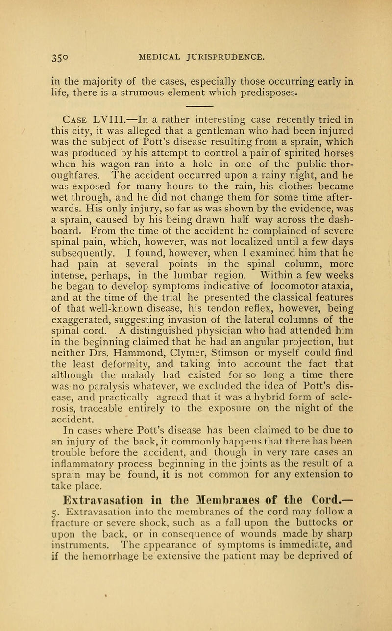 in the majority of the cases, especially those occurring early in life, there is a strumous element which predisposes. Case LVIII.—In a rather interesting case recently tried in this city, it was alleged that a gentleman who had been injured was the subject of Pott's disease resulting from a sprain, which was produced by his attempt to control a pair of spirited horses when his wagon ran into a hole in one of the public thor- oughfares. The accident occurred upon a rainy night, and he was exposed for many hours to the rain, his clothes became wet through, and he did not change them for some time after- wards. His only injury, so far as was shown by the evidence, was a sprain, caused by his being drawn half way across the dash- board. From the time of the accident he complained of severe spinal pain, which, however, was not localized until a few days subsequently. I found, however, when I examined him that he had pain at several points in the spinal column, more intense, perhaps, in the lumbar region. Within a few weeks he began to develop symptoms indicative of locomotor ataxia, and at the time of the trial he presented the classical features of that well-known disease, his tendon reflex, however, being exaggerated, suggesting invasion of the lateral columns of the spinal cord. A distinguished physician who had attended him in the beginning claimed that he had an angular projection, but neither Drs. Hammond, Clymer, Stimson or myself could find the least deform.ity, and taking into account the fact that although the malady had existed for so long a time there was no paralysis whatever, we excluded the idea of Pott's dis- ease, and practically agreed that it was a hybrid form of scle- rosis, traceable entirely to the exposure on the night of the accident. In cases where Pott's disease has been claimed to be due to an injury of the back, it commonly happens that there has been trouble before the accident, and though in very rare cases an inflammatory process beginning in the joints as the result of a sprain may be found, it is not common for any extension to take place. Extravasation in the MeniTbranes of the Cord.— 5. Extravasation into the membranes of the cord may follow a fracture or severe shock, such as a fall upon the buttocks or upon the back, or in consequence of wounds made by sharp instruments. The appearance of symptoms is immediate, and if the hemorrhage be extensive the patient may be deprived of