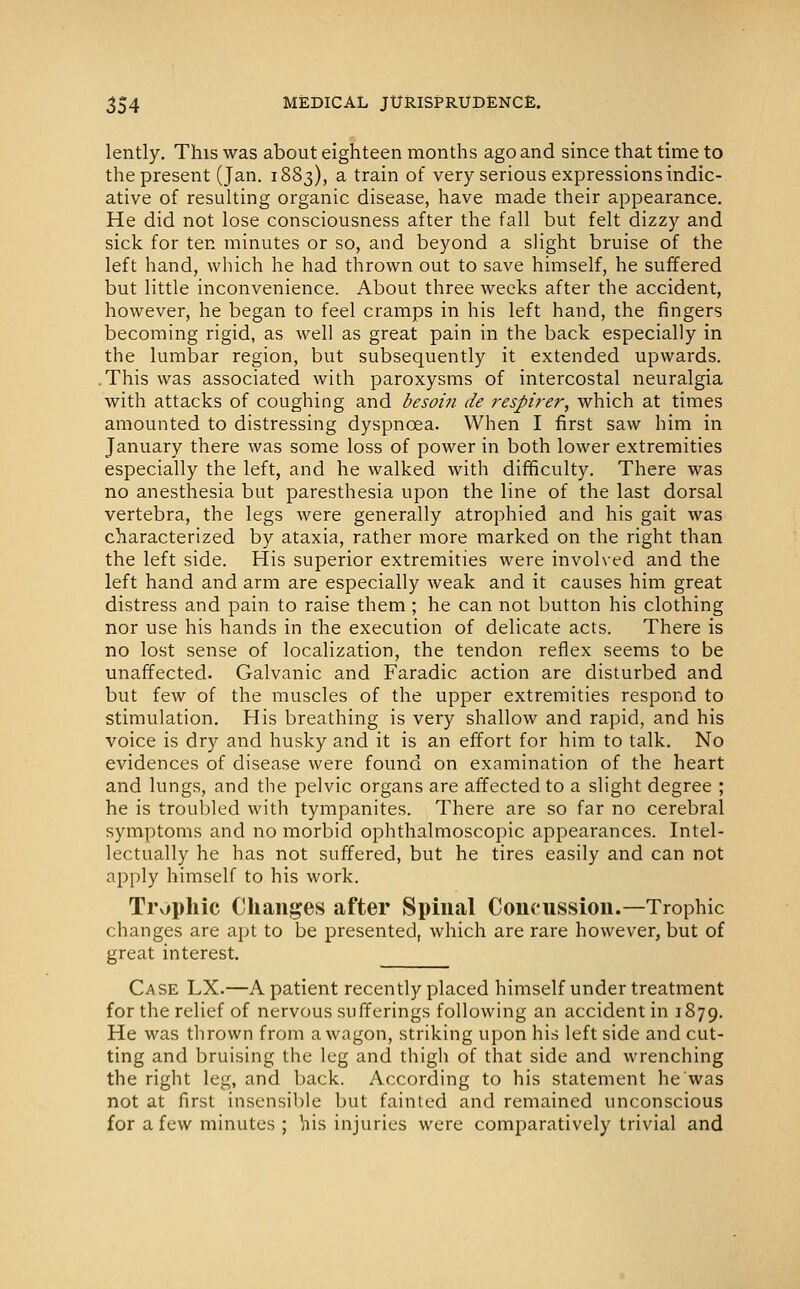 lently. This was about eighteen months ago and since that time to the present (Jan. 1883), a train of very serious expressions indic- ative of resulting organic disease, have made their appearance. He did not lose consciousness after the fall but felt dizzy and sick for ten minutes or so, and beyond a slight bruise of the left hand, which he had thrown out to save himself, he suffered but little inconvenience. About three weeks after the accident, however, he began to feel cramps in his left hand, the fingers becoming rigid, as well as great pain in the back especially in the lumbar region, but subsequently it extended upwards. .This was associated with paroxysms of intercostal neuralgia with attacks of coughing and besoin de respirer, which at times amounted to distressing dyspnoea. When I first saw him in January there was some loss of power in both lower extremities especially the left, and he walked with difficulty. There was no anesthesia but paresthesia upon the line of the last dorsal vertebra, the legs were generally atrophied and his gait was characterized by ataxia, rather more marked on the right than the left side. His superior extremities were involved and the left hand and arm are especially weak and it causes him great distress and pain to raise them ; he can not button his clothing nor use his hands in the execution of delicate acts. There is no lost sense of localization, the tendon reflex seems to be unaffected. Galvanic and Faradic action are disturbed and but few of the muscles of the upper extremities respond to stimulation. His breathing is very shallow and rapid, and his voice is dry and husky and it is an effort for him to talk. No evidences of disease were found on examination of the heart and lungs, and the pelvic organs are affected to a slight degree ; he is troubled with tympanites. There are so far no cerebral symptoms and no morbid ophthalmoscopic appearances. Intel- lectually he has not suffered, but he tires easily and can not apply himself to his work. Trophic Changes after Spinal Concussion.—Trophic changes are apt to be presented, which are rare however, but of great interest. Case LX.—A patient recently placed himself under treatment for the relief of nervous sufferings following an accident in 1879. He was thrown from a wagon, striking upon his left side and cut- ting and bruising the leg and thigh of that side and wrenching the right leg, and back. According to his statement he was not at first insensible but fainted and remained unconscious for a few minutes ; his injuries were comparatively trivial and